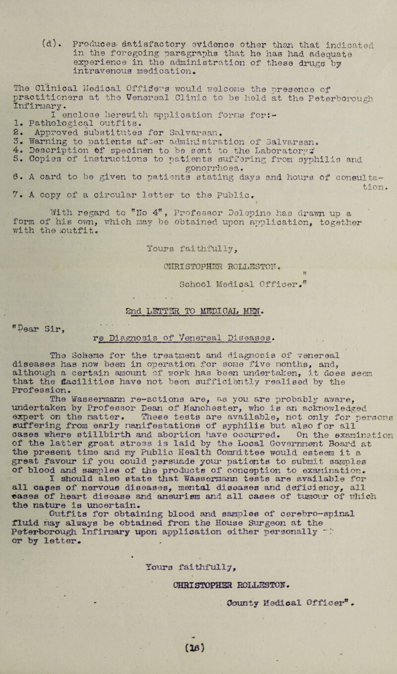 (d). Produces. Satisfactory ovidonce other then that indicated in the foregoing paragraphs that ho has had adequate experience in the administration of these drugs by intravenous medication. The Clinical Medical Officers would welcome the presence of practitioners at the Venereal Olinio to be held at the Peterborough Infirmary. I enclose herewith- application forms for:- 1. Pathological outfits. 2. Approved substitutes for Salvarsan. 5. Warning to patients after administration of Salvarsan. 4. Description Of specimen to be sent to the Laboratory# 5. Copies of instructions to patients suffering from syphilis and gonorrhoea. 6. A card to be given to patients stating days and hours of consulta- 7. A copy of a circular letter to the public. tion. With regard to llo 4 , Professor Delepine has drawn up a form of his own, which may be obtained upon application, together with the .outfit. Yours faithfully, CHRISTOPHER ROLLESTOIT. ft School Medical Officer. 2nd LETTER TO MEDICAL MEW. Pear Sir, re Diagnosis of Venereal Diseases. The Scheme for the treatment and diagnosis of venereal diseases has now been in operation for some five months, and, although a certain amount of work has been undertaken, it does seem that the facilities have not been sufficiently realised by the Profession. The Wassermann re-actions are, as you are probably aware, undertaken by Professor Dean of Manchester, who is an acknowledged expert on the matter. These tests are available, not only for persons suffering from early manifestations of syphilis but also for all” cases where stillbirth and abortion have occurred. On the examination of the latter groat stress is laid by the Local Government Board at the present time and my Public Health Committee would esteem it a great favour if you could persuade your patients to submit samples of blood and samples of the products of conception to examination. I should also state that Wassermann tests are available for all capes of nervous diseases, mental diseases and deficiency, all oases of heart disease and aneurism and all cases of tumour of which the nature is uncertain. Outfits for obtaining blood and samples of cerebro-spinal fluid may always be obtained from the House Surgeon at the Peterborough Infirmary upon application either personally - 1 or by letter. Tours faithfully, i QH3ISTOPHSR BOLLBSTOH. Comity Medical Officer. (la)