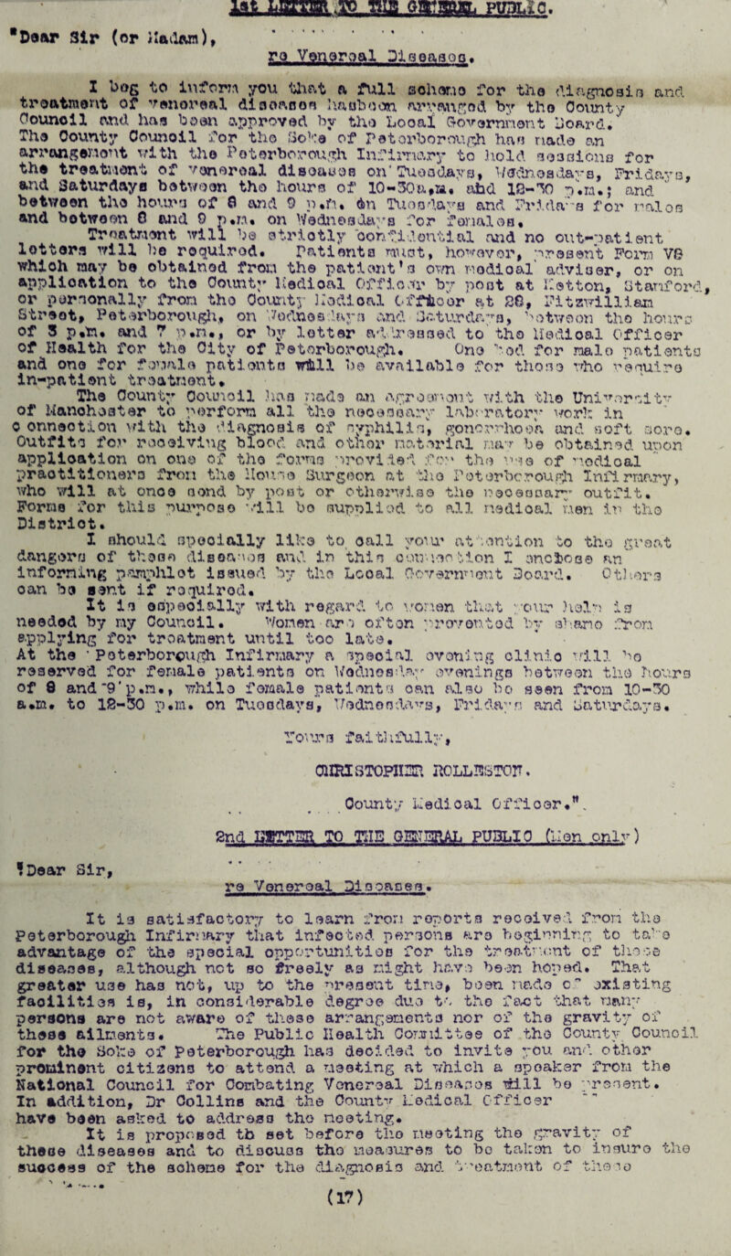 Door Sir (or iladoin), lat LETTER TO ttlfi PTlTlT^n. re Venereal Diseases. ana I bog to inform you that a full aohcsno for the diagnosis treatment of venereal disease* haoboon arranged by tho County Council and. has boon approved by tho Looai 'Government board/ Tha County Counoil far tho Soho of Peterborough has made an arrangement with tho Peterborough Infirmry to hold sessions for the treatment of venereal disoawoo on4Tuesdays, Wednesdays, Fridays, and Saturdays between the hours of 10-30a#m. abd IS-TO V.m.; and between tho hows of 0 and 9 p*fu On Tuesdays and Fridays for raloo and between 0 and 9 p.n. on Wednesdays for farmies. Treatment will be otriotly ‘oonfidontial and no out-patient letters will be roqulrod. Patients must, however, present Fern V8 whioh may be obtained from the patient’s own nodical' adviser, or on application to the County Hedioal Officer by post at Ketton, Stanford, or personally from tho County llodioal Officer at 28, Fitzwillian Street, Peterborough, on Wednesdays and Saturdays, Notwcon tho hours of 3 p.trw and ? p*n*, or by letter addressed to tho Hedioal Officer of Hoa1th for the City of Peterborough. One bod for male natlento and one for female patients will be available for those who renuir© in-patient treatment* The County Council has made an agrocnont with the Unitor cl tv of Manchester to perform all tho necessary laboratory work in o onnootion v/ith the diagnosis of nyphilin, gonorrhoea and soft sore. Outfits for receiving blood and other material may be obtained upon application on one of tho forms provided for the we© of nodical practitioners from the Hour,® Surgeon at the Peterborough Infirmary, who will at ono© send by post or otherwise the necessary outfit. Forms for this purpose will bo supplied to all medical men in tho Diatriot. like to call your attention to tho great and in this oouncetion I enclose an by tho Local Government Board. Others I should specially dangers of those diseases informing pamphlet issued oan be sent if required* It is ©specially with regard to women that : needed by my Council. Women arc often prevented applying for treatment until too lata. At the ’ Peterborough Infirmary a special evening clinio will bo reserved for female patients on Wednesday evenings between the hours of 8 and9‘p.n., while female patients oan also bo seen from 10-30 a*m. to 12-30 p.m. on Tuesdays', Wednesdays, Fridays ancl baturdaya. •our heir by ahano is :?ron Fo'\ra fait31fully, CHRXSTOPlIZSa R0LLI8ST0IT. County hedioal Officer.”. « « • • • i 2nd SUTTEE TO THE QEKERAL PUBLIC (hen only) ?Dear Sir, re Venereal Diooac.es. It is satisfactory to learn from reports received from the Peterborough Infirmary that infected persons arc beginning to tahe advantage of the special opportunities for the treatment of these diseases, although net so freely ac might have been hoped. That greater U3e ha3 not, up to the present tine, boon made c” existing facilities is, in considerable degree due to tho fact that Ham¬ per sons are not aware of these arrangementa nor of tho gravity of thee© ailments. The Public Health Committee of the County Council for the Sol:© of Peterborough has decided to invite you and other prominent citizens to attend a meeting at which a spoaker from the National Council for Combating Venereal Dio ear. os will bo present. In addition. Dr Collins and the County Lodical Officer have been asked to address tho meeting. It is proposed tb set before the meeting tho gravity of these diseases and to discuss tho measures to bo taken to insure tho success of the sohene for the diagnosis and treatment of those