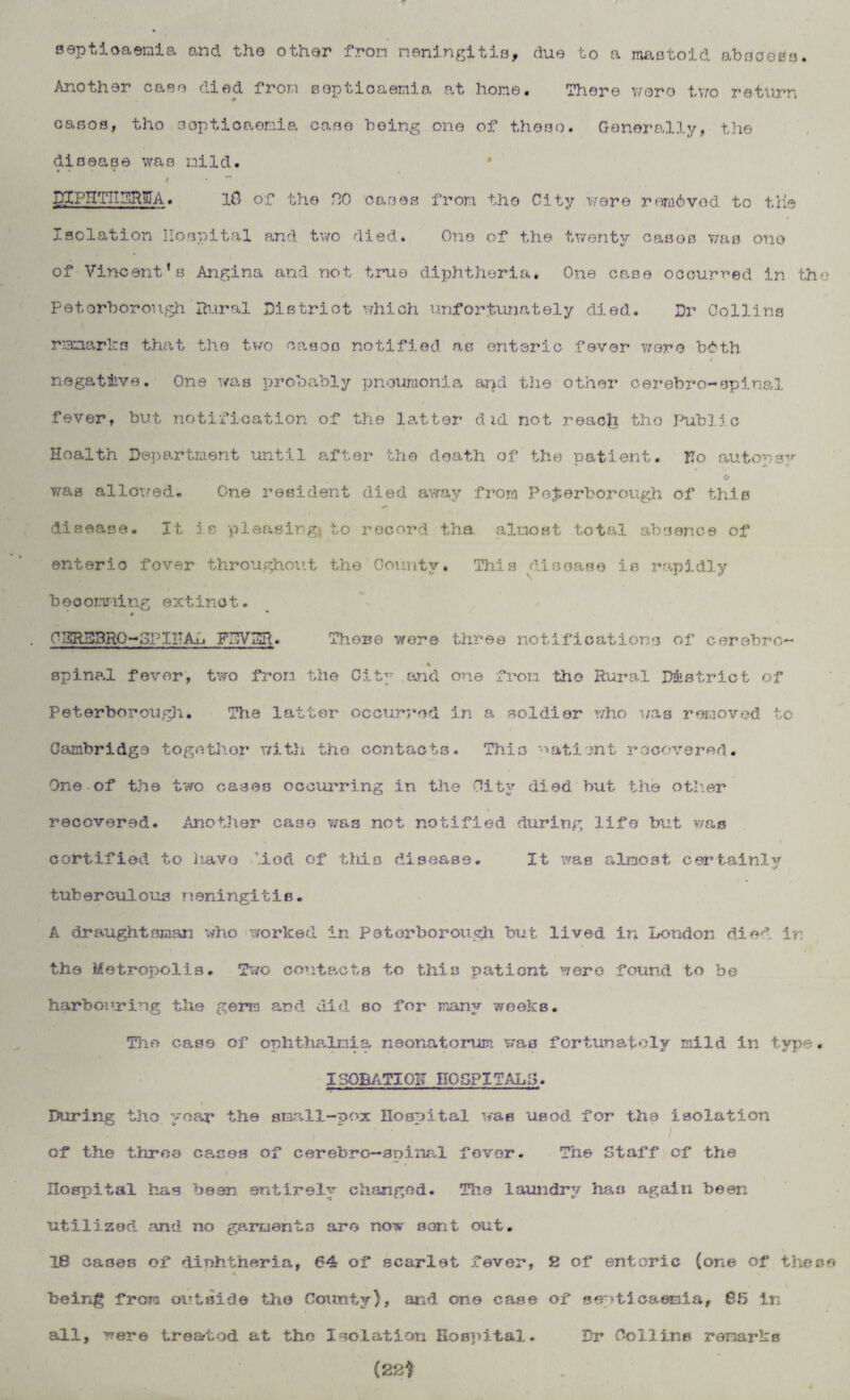 septicaemia and the other fron meningitis, due to a mastoid abscess. Another case died from septicaemia at hone. There wore two return casos, tho sopticaonia case being one of these. Generally, the disease was mild. ..... t •  DIPHTIIDR11IA. 10 of the HO oases fron tho City were removed to the Isolation Hospital and two died. One of the twenty cases was one of Vincent’s Angina and not true diphtheria. One case occurred in the Peterborough Rural District which unfortunately died. Dr Collins rLanarks that the two cases notified as enteric fever were bdth negative. One was probably pneumonia and the other cerebro-spinal fever, but notification of the latter did not reacfe tho Public Health Department until after the death of the uatient. ITo autor3^ - j. O was allowed. One resident died away from Peterborough of this disease. It is pleasing#to record tha almost total absence of enteric fover throu.ghout the County, This disease is rapidly bocomning extinct. C SRD3R0-OPI IT Au FRY HP. There were three notifications of cerebro- spinal fever, two from the City and one from tho Rural District of Peterborough. The latter occurred in a soldier who was removed to Cambridge together with the contacts. This patient recovered. One of the two cases occurring in the City died but the other recovered. Another case was not notified during life but was certified to have Mod of this disease. It 'was almost certainly tuberculous meningitis. A draughtsman who worked in Peterborough but lived in London died ir the Metropolis. Two contacts to this patient were found to be harbouring the germ and did so for many weeks. The case of ophthalmia neonatorum was fortunately mild in type. I30BATI0K HOSPITALS. During tho ^oar the small-pox Hospital was usod for the isolation V . ' • / of the throe cases of cerebro-spinal fever. The Staff of the Hospital has been entirely changed. The laundry has again been utilized and no garments are now sent out. 18 oaoea of dinhiherla, 64 of scarlet fever, 8 of enteric (one of these being from outside the County), and one case of septicaemia, 85 in all, ^ere trea-tod at the Isolation Hospital. Dr Collins remarks (22?