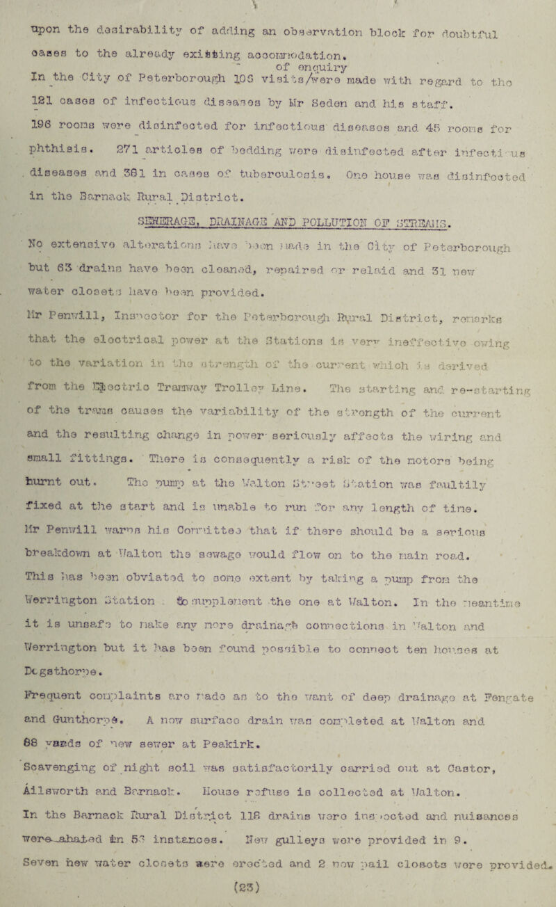 upon the desirability of adding an observation block for doubtful oases to the already existing accommodation. of enquiry In the City of Peterborough 10 G visits/were made with regard to tho 181 oases of infectious diseases by Mr Seden and his staff. 196 rooms were disinfected for infectious diseases and 45 rooms for phthisis. 271 articles of bedding were disinfected after infectious diseases and 381 in cases of tuberculosis. One house was disinfected in the Barnacle Rural District. SEHBRAG3, DRAINAGE AND POLLUTION OF STRDAIIG. No extensive alterations nave seen made in the City of Peterborough but 63 drains have been cleaned, repaired or relaid and 31 new water closets have been provided. Mr Penwill, Inspector for the Peterborough Rural District, remarks that the electrical power at the Stations is ver^ ineffectiyo owing uO the variation in -.Iso strength of she current which is derived from the uric Tramway Trolley Line. The starting and re-starting of the trams causes the variability of the strength of the current and the resulting change in power- seriously affects the wiring and small j. it tings. Tliere is consequently a risk of tho motors being burnt out. Tho pump at the Walton Street Station was faultily fixed at the 3tart and is unable to run for any length of tine. Hr Penwill warns his Committee that if there should be a serious breakdown at Walton the sewage would flow on to the main road. This has been obviated to some extent by taking a nurnp from the Herrington Station to supplement the one at Walton. In the meantime it is unsafe to make any more drainagh connections in Walton and * Werrington but it has been found possible to connect ten houses at Dcgsthorpe. Frequent complaints are 7’ado as to tho want of deep drainage at Fengate and Gunthorps. A now surface drain was completed at Walton and 88 yards of new sewer at Peakirk. i , Scavenging of night soil was satisfactorily carried out at Castor, Ailsworth and Barnack. House refuse is collected at Walton. r \ In the Barnack Rural District 118 drains were inspected and nuisances K wer-e^Lbaied in 51 instances. New gulleya wore provided in 9. Seven hew water closets were erected and 2 now mail clo&ot3 wore provided- (23)