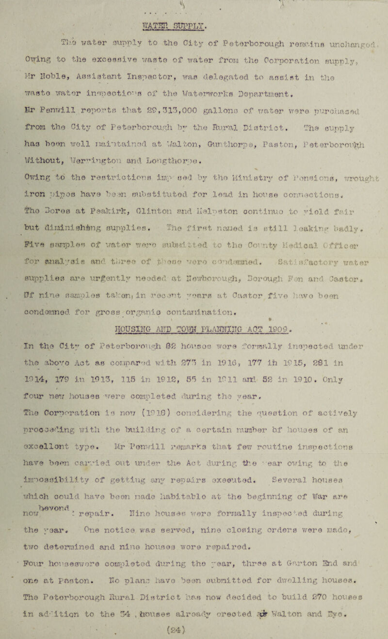 WATER SUPPLY. Tl.'.o water supply to the City of Peterborough remains unchanged- Owing to the excessive waste of water from the Corporation supply, Mr Hoble, Assistant Inspector, was delegated to assist in the waste water inspections of the Waterworks Department, Er Penwill reports that 89,313,000 gallons of water were purchased from the City of Peterborough by the Rural District. The supply has been well maintained at Walton, Gunthorpe, Paston, Peterborough Without, V/errington and Longthorne. * 1 , ^ Owing to the restrictions imp sed by the Ministry of Pensions, wrought N iron pipes have been substituted for lead in house connections. The Bores at Peakirk, Clinton and Helpston oontinuo to yiold fair but diminishing supplies. The first named is still leaking badly. Five samples of water wero submitted to the County Medical Cffloor for analysis and three of these were condemned. Satisfactory water supplies are urgently needed at llewborough, Borough Fen and Castor. Of nine samples taken]in recent years at Castor five have been condemned for gross organic contamination• t * HOUSIHG AITD TOV/H PLA1TN11TG APT 1909. In the City of Peterborough 02 houses wore formally inspected under the above Act as compared, with 27 in 1916, 177 ih 1915, 281 in 1914, 179 in 1913, 115 in 19IB, 55 in 1911 art! 52 in 1910. Only f four new houses were completed during the year. The Corporation is now (19IS) considering the question of actively proceeding with the building of a certain number b.f houses of an excellent type. Mr Penwill remarks that few routine inspections have been carried out under the Act during the -ear owing to the impossibility of getting any repairs executed. Several houses which could have been made habitable at the beginning of War are bye von d now t repair. Mine houses were formally inspected during > the year. One notice was served, nine closing orders we re made, two determined and nine houses wore repaired. Four houseswore completed during the year, three at Garton End and one at paston. Mo plane have been submitted for dwelling houses. The Peterborough Rural District has now decided to build 270 houses in ad-'ition to the 34 , houses already erected .-fir Walton and Dye. ' • . (24)