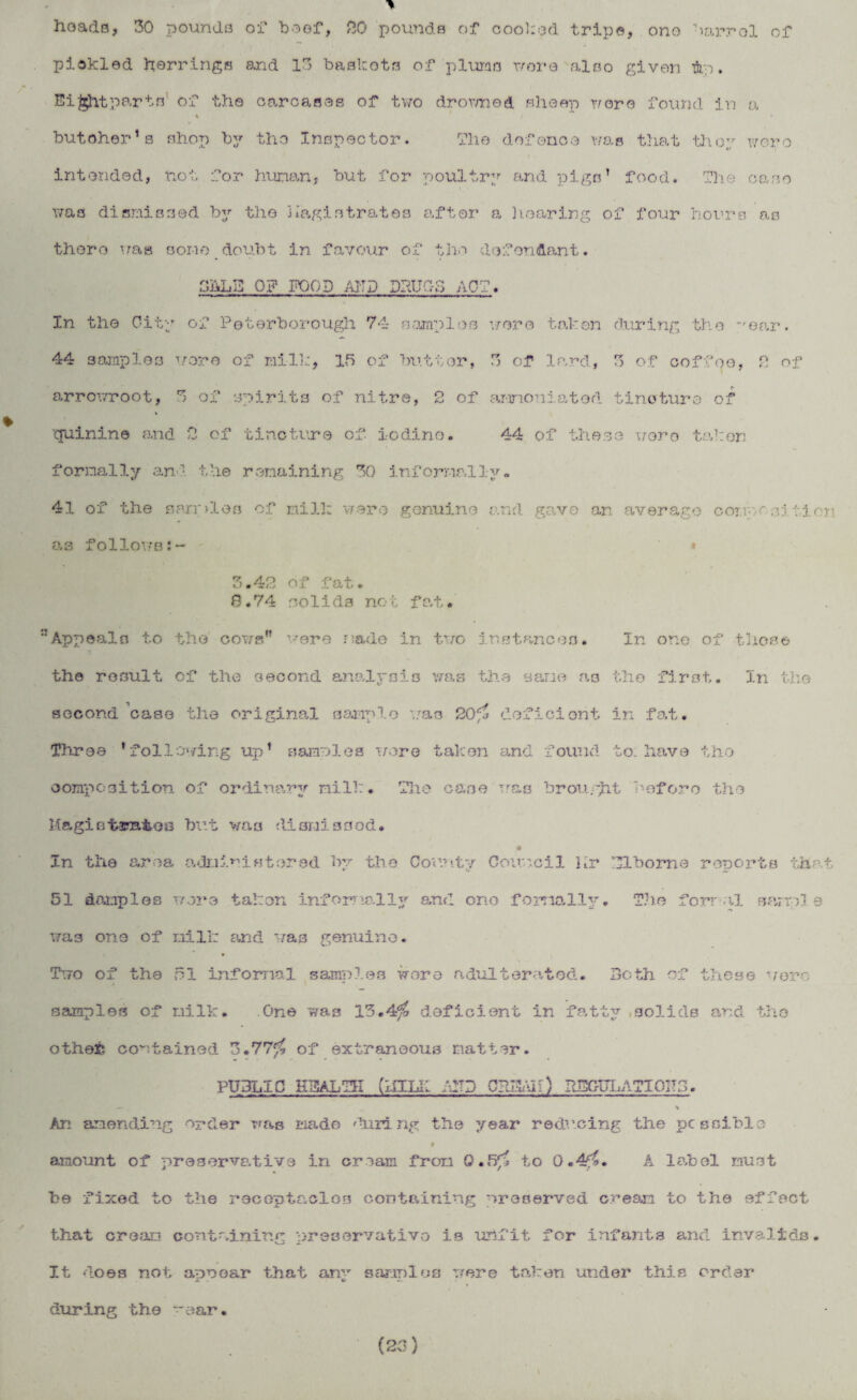 heads, 30 pounds of beef, 20 pounds of cooked trips, ono barrol of pickled herrings and 13 baskets of plums wore also given flip. Eightparts of the carcases of two drowned sheep wore found in a % ( butoher1s shop by tho Inspector. The defence was that they were intended, not for human, but for poultry and pigs’ food. The case was dismissed by the magistrates after a hearing of four hours as there was some doubt in favour of the defendant. SftLE 0? FOOD AITJ DRUG-3 ACT. In the City of Peterborough 74 samples wore taken during the ear. 44 samples wore of milk, 15 of butter, 3 of lard, 3 of coffee, 2 of arrowroot, 3 of spirits of nitre, 2 of arinoniated tincture of quinine and 2 of tincture of. iodino. 44 of these wore taken formally an - the remaining 30 informally. 41 of the samples of* mill: were genuine and gave an average conpf sj fieri a3 follows 3.42 of fat. 8.74 solids not fat. Appeals to the cows” 'rere made in two instances. In one of those the result of the second analysis was the sane as the first. In the second case the original sample was 20$ deficient in fat. Three * following up’ samel es were taken and found to. have tho composition of ordinary milk. The ce.se vras brought before the Magistrates but was dismissed. In the area administered by the County Council Kr UTbome reports that 51 damp1os wore taken informally and one fomallv. The formal samel s was one of mill: and was genuine. Two of the 51 informal samples wore adulterated. Both of these wore samples of milk. One was 13.4$ deficient in fatty solids and tho other contained 3.77$ of extraneous matter. PUBLIC HEALTH (MILK /uTD C?J3AIi) PJ3GPLATIOH3. .— \ An amending order was made 'hiring the year reducing the possible amount of preservative in cream from 0.5$ to 0.4$. A label must be fixed to the receptacles containing ^reserved cream to the effect that cream containing preservative is unfit for infants and invalids. It does not awn oar that an*r s amnios were taken under this order * - o during the -ear. (23)