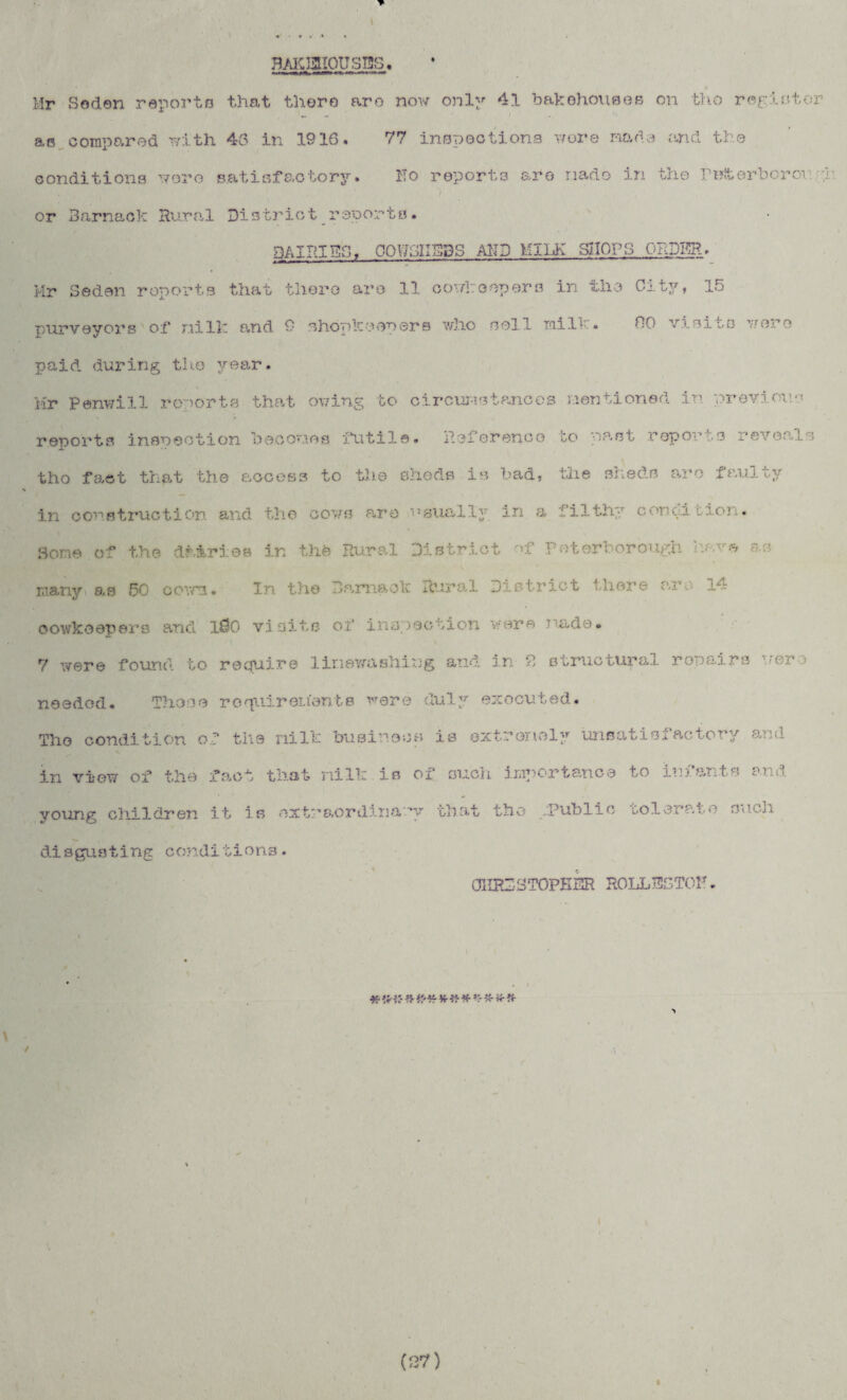 t 7?AiggIOUS73S. Mr Soden reports that there aro now only 41 bakehouses on tho register „ i as compared with 43 in 1916. 77 inspections v/ore made and the conditions wore satisfactory. Ho reports are nado in the ruiterborou or Rarnack Rural District rsporta. 3AIP.ISS, OOWSIISBS AMD MILK SHOPS ORDER, Mr Sedan reports that there aro 11 co'/l;copers in the City, 15 purveyors of nilic and 9 shopkeepers who noil mill • 50 vision wore paid during the year. Mr Panwill reports that owing to circumstances mentioned in previous reports inspection becomes futile* Reference bo past reports reveals tho fact that the access to the sheds is bad, the sheds aro faulty in construction and the cows are ogually in a filthy coned Lion. Some of the dairies in the Rural District of Peterborough have as many as .50 covra. In the barnacle Rural District there am 14 oowkoepers and 100 visits of inspection were / ada• 7 were found to require line-washing and in 2, structural row airs ’.'ere needed. Those requirements were duly executed. Tho condition of the nilk businooa is extremely unsatisfactory and in view of the fact that nilli is of such importance to infants and young children it is extraordinary that the Public to 1 era! o ouch disgusting c ond1iions. OIIRDIdTOPESR ROLLEGTOH . KK VtKVrVrV:* v? «• Hr«• (27)