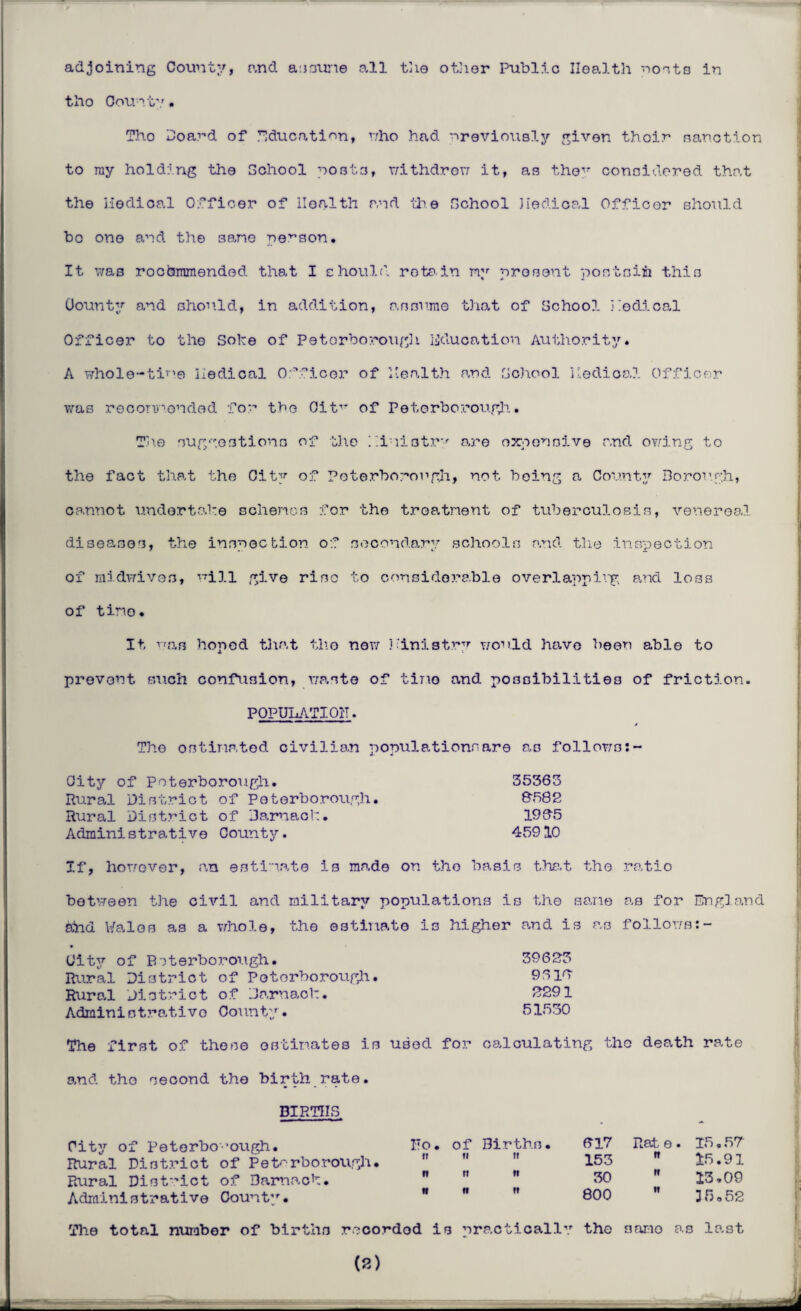 adjoining County, and assume all the other Public Health posts in tlio County. Tho Hoard of Education, who had previously given thoir sanction to ray holding the School posts, withdrew it, as they considered that the nodical Officer of Health and the School Jiedioal Officer should bo one and the sane nelson. It was rocbmmendod that I should retain my present postsiii this County and should, in addition, assume that of School Nodical Officer to tho Soke of Peterborough education Authority. A wholo-tir,e nodical Officer of Health and School nodical Officer was recormonded for tho OitT' of Peterborough. The suggestions of the Hi iistr-' are expensive and owing to the fact that the City of Peterborough, not being a County Borough, cannot undertake schemes for the treatment of tuberculosis, venereal diseases, the inspection of secondary schools and the inspection of midwives, will give riso to considerable overlapping and loss of tino• It pan honed that tho now Ministry would have been able to prevent ouch confusion, waste of tino and possibilities of friction. POPULATION. The estimated civilian populationnare as follows: City of Peterborough. 35363 Rural District of Peterborough. 8f>82 Rural District of Jarnaok. 1985 Administrative County. 45910 If, however, an estimate is made on tho basis that tho ratio between the civil and military populations is the sane as for England sind Wales as a whole, the estimate is higher and is as follows:- City of Peterborough. 39623 Rural District of Peterborough. 9618 Rural District of Jarnack. 2291 Administrative County. 51530 The first of these estimates is used for calculating the death rate and tho second tho birth rate. BIRTHS City of Peterborough. No. of Births. Rural District of Peterborough. Rural District of Darnaok. Administrative County. w 817 Rate. 15.57 153  15.91 30  13,09 800  35.52 The total number of births recorded is practically tho samo as last (8)