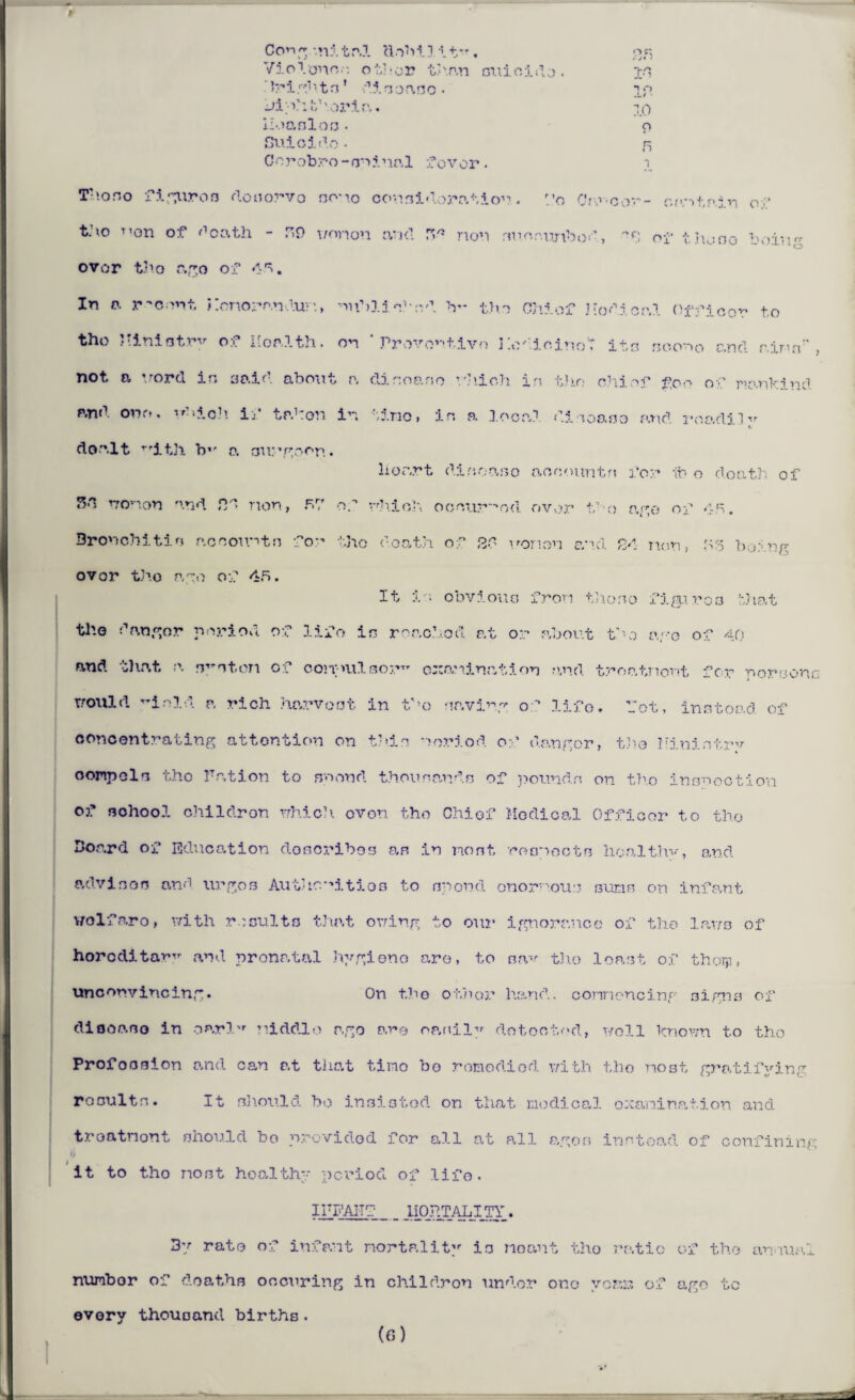 20 1 O .L / ■ 10 o Violence other than suicide. > r igl \ t n * d1 s o a s o . Jill if \oria. iloo.nl oo • Suicide • n Corob.ro-sniual fovor. i Tho so figures dosorvo nouo consideration. p0 Cro'-oor- cantain ov’ t.’\o Ti0n of death - F59 won on and rs* non .Tuonunbod, of thooo being over tho ago of 45. In o. recent Konoranduv’., nuhlis’-o.d V- the Chi of Hod i cal Officer to the Jtiniotry of Health, on ‘Preventive Hodioinot its soonG and aims, not a word in said about a dir.oaso which in the chief foo of mankind and one, td■ i c h if taken in tine, in a local disease and roadi.1ir V dealt r,ith b1' a on:’goon. liOcart dinoaso acoountn for lb o death of 5C women and fid non, 57 of which occurred, over ifo ago of 45. Bronchitic accounts for tho death of 20 nonon and 24 non, 53 being ovor tho ago of 45. It is obvious fron the no figures that the danger period of lifo in reached at or about tho ago of 40 and that a ny nt.cn of conpulsor examination and troatnont for pore one would T’i old a rich harvest in t’’o navi rg 0- Hf0, -got, in a toad of concentrating attention on thin noriod of danger, tho Minintrv compels tho P.ation to snond thou nan da of pounds on tho inspection of school ohildron which evon tho Chief Medical Officer to tho Board of Education describes as in most respects hoalthv, and advisoo and urges Authorities to spend onornous sums on infant wolfaro, with results that owing to our ignorance of the laws of horoditaw^ and pronatal hygieno are, to sav tho least of thoip, unconvincing. On tho ot)ior hand, cormoncing signs of diooaso in oarl'r middle ago are op,nily detected, well known to tho Profession and can at that time bo remedied with tho most gratifvin^ rosuits. It should bo insisted on that medical examination and troatnont should bo provided for all at all agon instead of confining it to tho nost health period of life. IPFAITf _ j.IOjdTALITY. 3y rate of infant mortality is noant tho ratio of the annual numbor of deaths oocuring in chi1dron under one yoaii of ago tc every thousand births. (6)