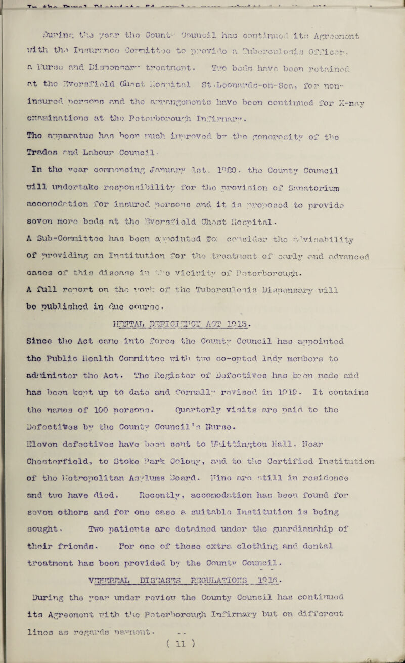 During the year the Count-' Council has continue;1, it;’. Agreement iritli the Insurance Comittoo to provide a Tuberculosis Officer.  burse and Di on on oar-- troatnent. Tito bods have. boon rotp.inod p.t the Evornfiold Olio at hospital St .Loonardn-on-Sca, for non- insurod norso^n r.nd the arrangononts hr.vo been continued -for H-r.av •j examinations at the Potorborough Infirmary. Tho apparatus han boon mob. improved b_r tbo generosity of tbo Trades and Lp.bour Council In tho voar connencing January lot: lr,20. tho County Council T/ill undortako responsibility for tho provision of Sanatorium ncconodation for innurod persons and it in propoaod to provide seven more beds at tho Everafield Cheat Hospital. A Sub-Conreittoo has boon appointed to: consider th.o advisability of providing an Institution for tho treatnont of early and advanced eases of this disease in -fo vicinity of Potorborough. A full report on tho vor!: of tho Tuberculosis Disnonsary Trill bo publi.shod in due course. 1 HUTAL DEFICIENCY ACT 101b. Since the Act ce.no into force tho County Council has appointed tho Public health Connittoo vitb tuo co-opted lady monbers to administer tho Act. The Register of Defectives has boon made add has boon kopt up to da.te and. formally revised in 1019- It contains tho nano3 of 100 persons. Oruartorly visits aro paid to tho Defectives by tho County Council’s burse - Eleven defectives have been nont to Phittington Hall, boar Chostorfiold, to Stoke Park Colony, p.nd. to t.b.c Certified Institution of tho Kotropolitan Asylums Dop.rd. Pino a?n ’.till in residence and tvro have died. Recently, accomodation has boon found for sevon othors and for ono case a suitable Institution is being sought > Two patients arc detained under tho guardianship of their friends. Tor ono of those extra clothing and dental troatnont has boon provided by the Countv Council. VTHTEPIiAL DISEASES REGULATIONS _ 191C. During thG ;’car> under revien the County Council has continued its Agreement uith tho P e t e rbo rough Infirmary but on different linos as regards na”nont. ( 11 ) X
