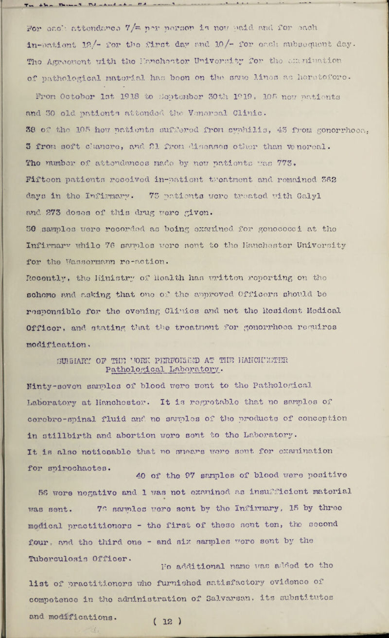 For or.o'• attendance 7/=. nrr n.-uTior in nou >r.id and for >ach in-nationt IP./- i’or tho ??irst day and 10/- for oach subsequent day. Tho Agreement r/itJi tho Rprchostor University for tho o::i -niuation of pathological material has boon on tho sane linen m horotoforo- Pron October lot, 1918 to Uoptombor 30 th 1°19, 10r> non pr.tionta and 80 old patients attended tho Venereal Clinic. 80 of tho 105 non patients suffered fron syphilis, 45 from gonorrhoea. 5 fron ooft c'iancro, and PI fron diseases other than vo noroal. Tho number of attondancos nado by non patients uas 773. Fiftoon patients rocoivod in-eationt troatnont and romainod 302 days in tho Infirmary. 73 patients uoro treated nith Galyl and 273 dobob of this drug uero given. 30 aaraploo uoro rocorded an being examined for gonococci at tho Infirmary whilo 76 a armies uoro nont to th.o Ranchos ter University for tho Yfassormp.nn ro-action. P.ocontly, tho Hinistry of iioalth has nritton reporting on tho BChomo and asking that ono of the anproved Officers Ghould be responsible for tho evening Clinics and not tho Hooidont Medical Officer, and stating that the treatment for gonorrhoea requires modification, J3U1DIAPCI OF TUP VORK PERFOPJ.GOD AT TUTU ] iAIf CHESTER Po,thological Laboratory. Hinty-30vcn sanplo3 of blood uoro uont to tho Pathological Laboratory at llanohostor. It is rogrotablo that no samnios of corcbro-spinal fluid end no samples of tho products of conception in stillbirth and abortion uoro sont to the Laboratory. It is also noticoablo that no smears uoro sont for examination for snirochaoteo. 40 of tho 97 samples of blood uero positive 56 wore nogativo and 1 was not examined as insufficient material was sent. 7^ samples uoro sont by tho Infirmary, 15 by threo modical practitioners - the first of those sont ton, the second four, p.nd tho third one - and six samples vroro sGnt by the Tuborculosis Officer. l*o additional name uas added to tho list of 'oractitionors uho furnished nr.tisfactory ovidonco of competence in tho administration of Galvarsan. its substitutes and modifications. ^ ^
