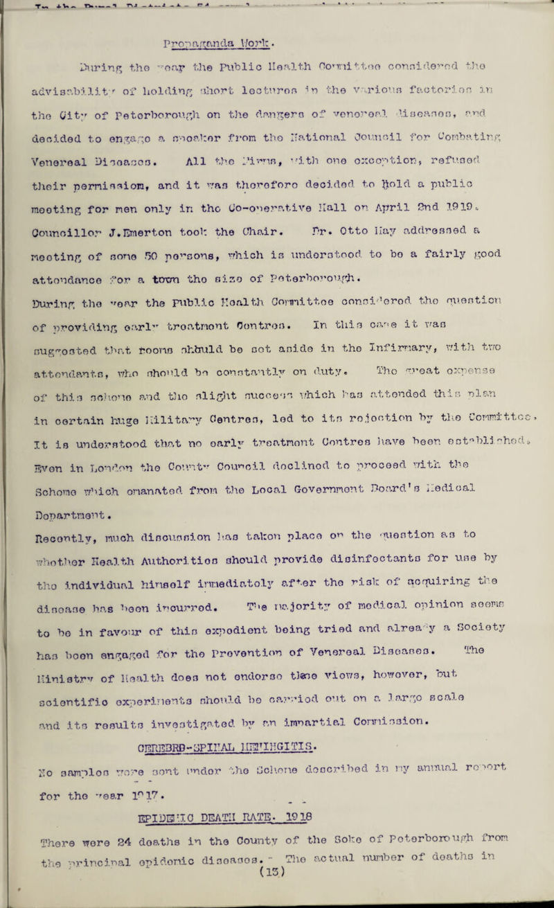 Propaganda V/ork ♦ During tho •roay idle Public Health Oornnittoo considered tho advisability of holding short lecturos the various factor!on in the City of Peterborough on the dangers of venereal diseases, and decided to engago a snoakor from tho national Council for Combating Venereal Disoascs. All the Pirns, with one exception, refused their permission, and it nan thoroforo decided to hold a public mooting for men only in the tio-onerative Hall on April Pnd 1919,. Councillor J.Emerton tool: the Chair. 31 r. Otto Ilay addressed a meeting of some go poisons, which is understood to bo a fairly good attondanco for a term tho size of Peterborough. During tho ’'oar the public Health Committee considered the question of providing oarl,T troatnont Centres. in this car;e it was sugosted that rooms shbuld bo sot aside in tho Infirmary, with two attendants, who should bo constantly on duty. Tho meat oxuense of this sohomo and t3io slight success which has attended this plan in certain huge Hilltary Centres, led to its ro.iootion by the Committee, It is understood that no oarly treatment Centres have been est^bljshod* Tijvon in London tho Count** Council doclinod to proceed witix tho Sohomo which emanated from the Local Government Board’s nodical Department. Recently, much discussion has tabors place or the question as to whotlvor Health Authorities should provide disinfectants for use by tho individual himself immediately after the ri3k of acquiring the disoase has boon incurred. The majority of medical opinion Booms to be in favour of this oxpodiont being tried and alrea y a Society has boon engaged for tho Prevention of Venereal Diseases. The ltinistrv of Health does not ondorso ties© viows, howovor, out scientific experiments should bo oarriod out on a largo scale and its results investigated by an imuartial Commission. 0ERE3RP - HP I HAL 31EHIHGITIS. Ho samnion wore sent ondor the Scheme described in ny annual ro 'ort for tho *'ear ln 17. EPIDEHIO DEATH RATE- 1918 There wore 24 deaths in the County of the Soho of Peterborough from the nrincjnal onidomic diseases.- The actual number of deaths in (13)