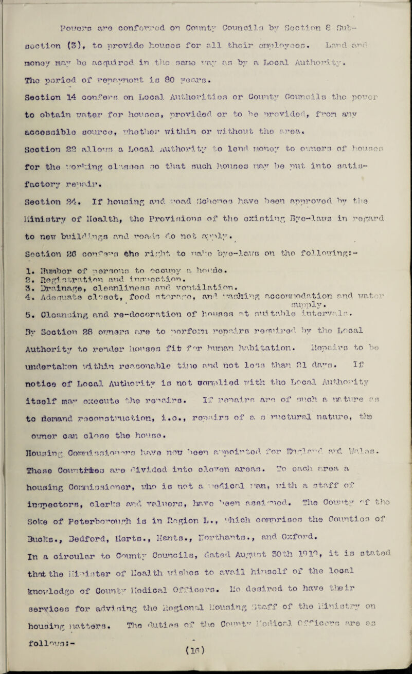 Powers are conferred on County Councils by Section G Hub- ooction (3), to provido houses for all thoir employees. Loud oud Tnonoy may bo acquirod in the no.no way o.n by o. Local Authority. Tho period of roprynort in 80 years. Section 14 confers on Local Authorities or County Council a the power to obtain water for houses, provided or to be nrovidod, from any accoaniblo source, whether within or without tho area. Section 22 all.ows a Local authority to lend money to owners of houses for tho working olanson no that such houses nay be put into satis¬ factory repair. Section PA, If housing and road Sohonoc have been approved by the Kinistrv of Health, the Provisions of tho oxisting Byo-laws in noyard to noTf buildings and roads do not .apply. Section 26 con'r’n tho right to make byo-laws on tho foilowing:- 1. ITvunbor of nor sons to occupy a horde. 2• Hogi str■ tion and i nrv >oction. 3. Drainage, cleanliness and ventilation. 4. Adequate closet, food storago, and ’'ashing accommodation and water supply. 5. Cleansing and re-docoration of houses at suitable intervals. By Sootion 28 owners are to perform repairs required by the Local Authority to render houses fit fur human habitation. Repairs to bo undertaken within reasonable tino and not loss than 21 dam. If notice of Local Authority is not complied with tho Local Authority itself may oxeoute the repairs. If ronairs am of such a nature as to demand reconstruct ion, i.o., ropa.irs of a s mctural nature, the owner can close tho house. Housing CominnionAra have non been appointed for TEnglmd p.'tI Wales. Those Countries aro divided into olomn areas. Do oaoji area a housing Commissioner, who is not a ’edicr.l nan, with a staff of inspectors, clerks and valuers, have been assinod. The County 'f tho Soke of Peterborough is in Region L., which comprises the Counties of Bucks., Bedford, Herts., Hants., ITorthants., and Oxford. In a circular to County Councils, dated August 30th 101°, it is stated thattho minister of Health wishes to avail himself of the local knovlodgo of County Hodical Officers. Ho dosirod to have theii services for advising tho ilogional Housing ;taff oi the ministry on housing natters. Tho duties of the Count'7 : owical C icons are as (If) follows:-