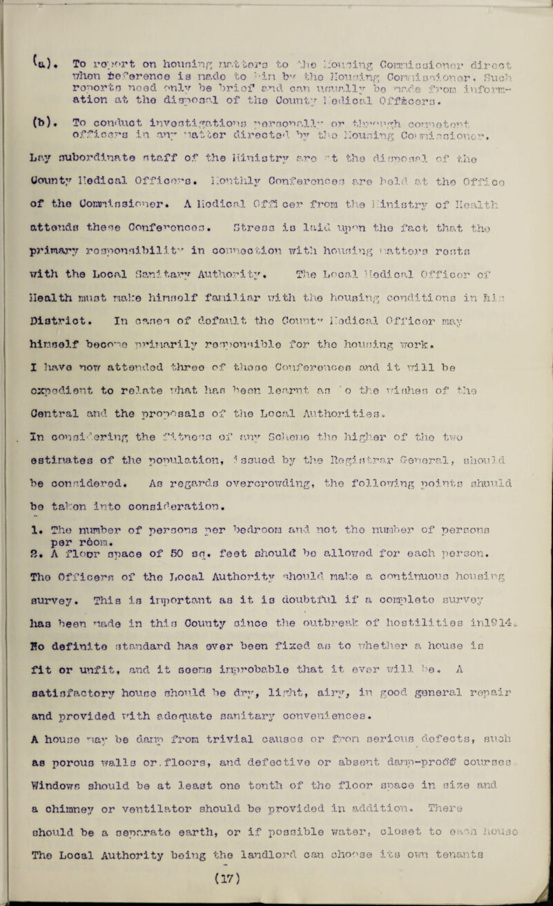 b ^tt) • To ropert on housing matters to the Conning Commissioner diro when fceforence is nado to ''in tho Housing Conniosionor« Sue’' reports need only be brief end can umr.lly bo nr.de from inform¬ ation at tho &i3y03.nl of tho County I odical Officers. (b) • To conduct investigations personally or through connotout officers in any natter diroctod by tho Housing Conniesioncr. tile Lay subordinate staff of tho Hiniotry aro 't tho rtinnosal o: County iiodical Officers, monthly Confer one os are bold at tho Offico of tdie Commissioner. A nodical Offi cer from the ] inistry of Health attends these Conferences• Stress is laid upon the fact that tho primary re sponsibilit*T in connection with housing natters roots with the Local Sanitary Authority, The Local nodical Officer of Health must nab© hinsolf familiar with the housing conditions in hi ■ District. In cases of do fault the Count”- medical Officer may himself become primarily responsible for tho housing work. I have now attended three of thoso Conferences and it will be expedient to relate what has boon learnt as o the wishes of the Central and the proposals of the Local Authorities. In considering the fitness of any Scheme the higher of the two estimates of the population, issued by the Registrar General, should be considered. As regards overcrowding, the following points should bo tabon into consideration. 1. Tho number of persons per bedroom and not the number of persons per room. 8. A floor space of 50 sq. feet should bo allowed for each person. Tho Officers of the Local Authority should make a continuous housing survey. This is important a3 it is doubtful if a complete survey has been made in this County since the outbreak of hostilities inl9l4„ Eo definite standard has over been fixed as to whether a house is fit or unfit, and it soens improbable that it ever will 1)6. A satisfactory house should be dry, light, airy, in good general repair and provided with adequate sanitary conveniences. A house '•lay be damp from trivial causes or from serious defects, such as porous walls or.floors, and defective or absent danp-prodf courses Windows should be at least one tenth of tho floor space in size and a chimney or ventilator should be provided in addition. There should be a separate earth, or if possible water, closet to ©acn house The Local Authority being the landlord can choose its own tenants