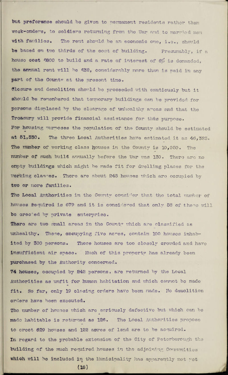 but preforance should be givon to wermanent residents rather than wcok-onders, to soldiers returning from the War and to narriod men with familios. Tho rent should bo an economic one, i.o., should be based on two thirds of the cost of building. Presumably, if a houso cost $800 to build and a rate of interest of 6^ is demanded, the annual rent will be $r62, considerably more than is paid in any part of the Count'7 at the present time. Closure and demolition should bo proceeded with cautiously but it should be remembered that temporary buildings can be provided for porsons displaced by the cloarage of unhealthy aroas and that the Treasury will provide financial assistance for turns purpose. For housing nurnoaes the population of the County should be estimated at 51,530. The threo Local Authorities have estimated it an 46,325. The number of working class houses in the County is 10,050. The number of such built annually before the War was 130. There are no empty buildings which might be made fit for dwelling places for the working clashes. There are about 245 houses which aro occupied by two or more families. Tho Local Authorities in the County consider that the total number of houses required is 679 and it is considered that only 58 of these will bo oree'ed by private enterprise. Thoro are two small areas in the Count-7 which are classified as unhealthy. These, occupying five ac^os, contain 106 houses inhab¬ ited by 300 persons. These houses are too closely crowded and havo insufficient air npe.ee. lluch of this property has already been purchased by the Authority concerned. 74 houses, occupied by 242 persons, are returned by the Local Authorities as unfit for human habitation and which cannot bo made ■JL fit. So far, only 19 closing orders havo been made. ITo demolition orders have been executed. Tho number of housoo which o,re seriously defective but which can be mado habitable is returned as 126. Tho Local Authorities propose to croct 629 houses and 122 acres of land are to be aenuirod. In regard to the probable extension of the City of Peterborough the building of the much required houses in tho adjoining Communities which will be included in the Kunicipality has apparently not ,rot (18) J -