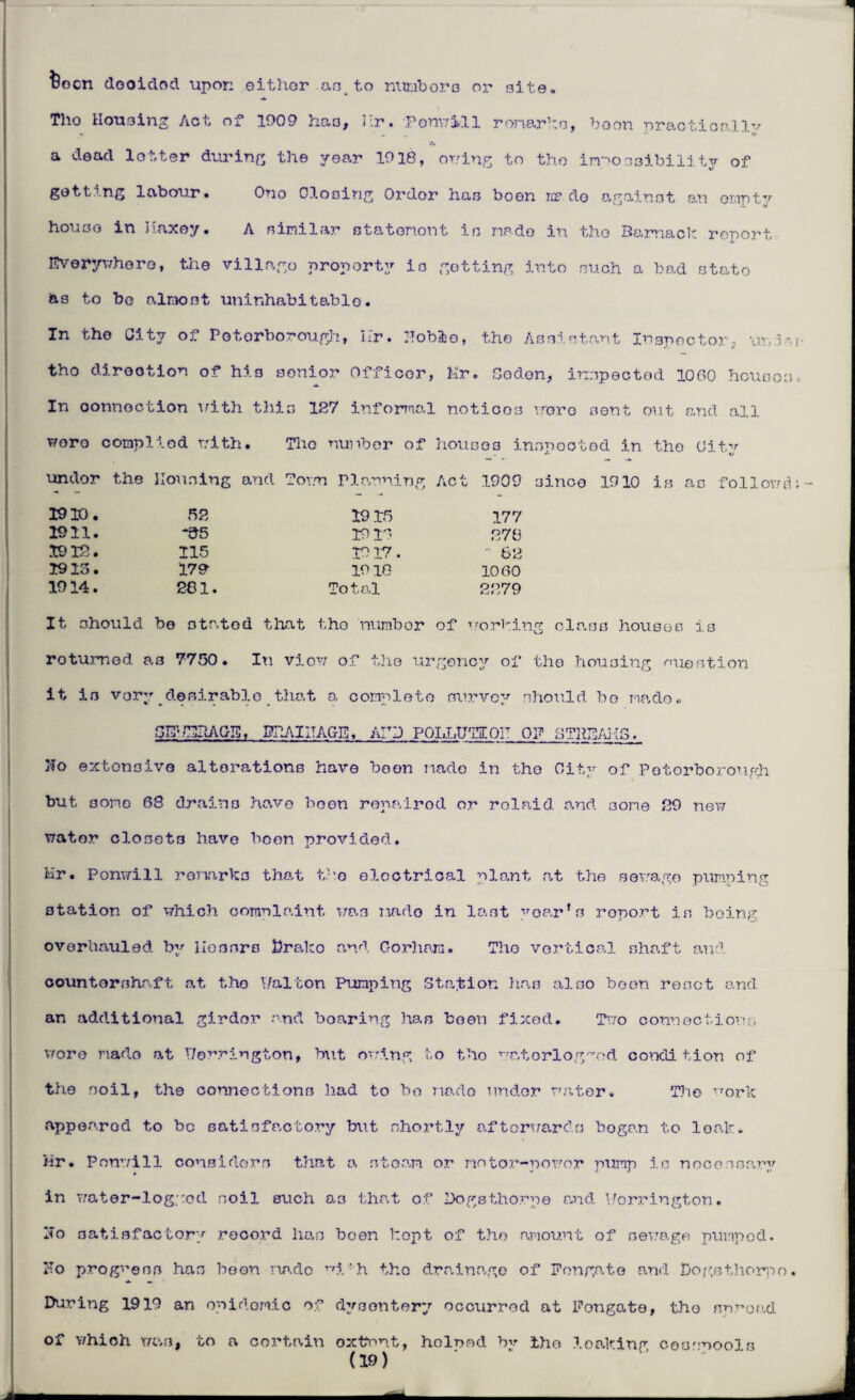 teocn dooided upor: either as to numbers or Bite. Tho Housing Act of 1909 haa, Hr. Ponwill remarks, boon practically a dead letter during the year 1918, owing to tho impossibility of getting labour• Ono Cloning Ordor has boon rir do against an empty houso in Haxey. A similar statement in made in tho Barnack report Everywhere, the village property is getting into such a bad stato b.3 to bo almost uninhabitable. In the City of Peterborough, hr. IToblo, the Assistant Inspector, uni or¬ tho direction of his senior Officer, Mr. Coden, inspected 1060 houses, In connection with this 127 informal notices wore sent out and all woro complied with. Tho number of houses inspected in the Ui+w undor the Housing and Town Planning Act 1909 3inco 1910 is as followdn 1910. 52 1915 177 1911. *55 1916 878 1912. 115 1917. - 62 1913. 179 19 10 1060 1914. 281. Tot s.l 2879 It should be stated that the number of working class houses is rotumed a3 7750. In view of the urgency of the housing nuestion it is very desirable that a. complete survey should bo made* GE; /EBAGE, PPAIITAGE, ATP POLLUTIOH OP CTHEAKS. Ho extensive alterations have boon made in the City of Peterborough but some 68 drains have been ropairod or rolaid and some 89 new water closets have boon provided. Hr. Ponwill remarks that the electrical plant at the sewage pumping station of which comelaint was made in last year’s report is being overhauled by Messrs firako and Gorham. Tho vertical shaft and countershaft at tho Walton Pumping Station has also been reset and an additional girdor and boaring lias boon fixed. Two connections wore made at T/orrington, blit owing to the waterlogged condition of the soil, the connections had to bo made under water. The i7ork appearod to be satisfactory but shortly afterwards bogan to leak. Hr. Ponwill considers that a steam or motor-power pump is necessary in water-logged soil such as that of Dogs thorp e and V/orrington. ITo satisfactory record has been kopt of tho amount of sewage pumped. Ho progress has been made v,i : h the drainage of F on gate and Dogsthorpo. During 1919 an epidemic of dysentery occurred at Fongate, the spread of which was, to a certain oxtrnt, helped by tho leaking cesspools