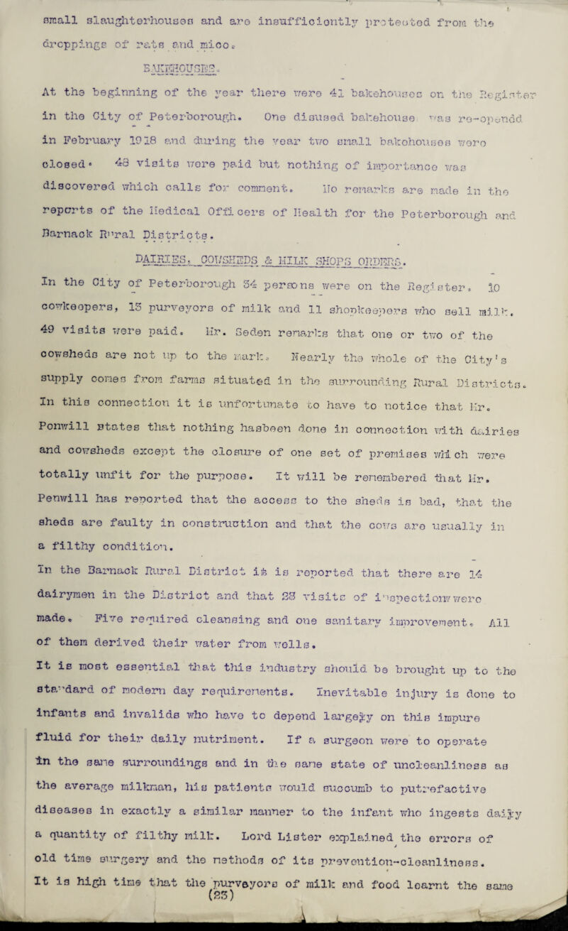 small slaughterhousea and are insufficiently protected from the droppings of rats and miooc BAKEHOUSE!?., At the beginning of the year there were 41 bakehouses on the Regist in the City of Peterborough. One disused bakehouse '•'as re-op^ndd in Februa.ry 1918 and during the year two snail bakehouses wore closed' 43 visits were paid but nothing of importance was discovered which calls for comment. ITo remarks are made in the reports of bhe nodical Officers of health for the Peterborough and Barnaok Rural Districts. DAIRIES. OQT/SKEDS & MILK SHOPS ORDERS. In the City of Peterborough 34 persons were on the Register. 10 cowkeopers, 13 purveyors of milk and 11 shopkeepers who sell milk. 49 visits were paid. Hr. Seden remarks that one or two of the cowsheds are not up to the nark. Nearly the whole of the City's supply cones from farms situated in the surrounding Rural Districts In this connection it is unfortunate to have to notice that Hr. Ponwill states that nothing hasbeen done in connection with dairies and cowsheds except the closure of one set of premises which were totally unfit for the purpose. It will be remembered that Hr. Penwill has resorted that the access to the sheds is bad, that the sheds are faulty in construction and that the cows are usually in a filthy condition. In the Barnaok Rural District it is reported that there are 14 dairymen in ulie District and that B3 visits of inspection?1 were made* Five required cleansing and one sanitary improvement. All of them derived their water from wells. It is most essential that this industry should be brought up to the standard of modern day requirements. Inevitable injury is done to infants and invalids who have to depend largely on this impure fluid for their daily nutriment. If a surgeon were to operate in the sane surroundings and in the same state of uncleanlinoss as the average milkman, his patients would succumb to putrefactive diseases in exactly a similar manner to the infant who ingests daiyy a quantity of filthy milk. Lord Lister explained the errors of old time surgery and the methods of its prevention-cleanliness. It is high time that the purveyoro of mill-: and food learnt the Sana (23)