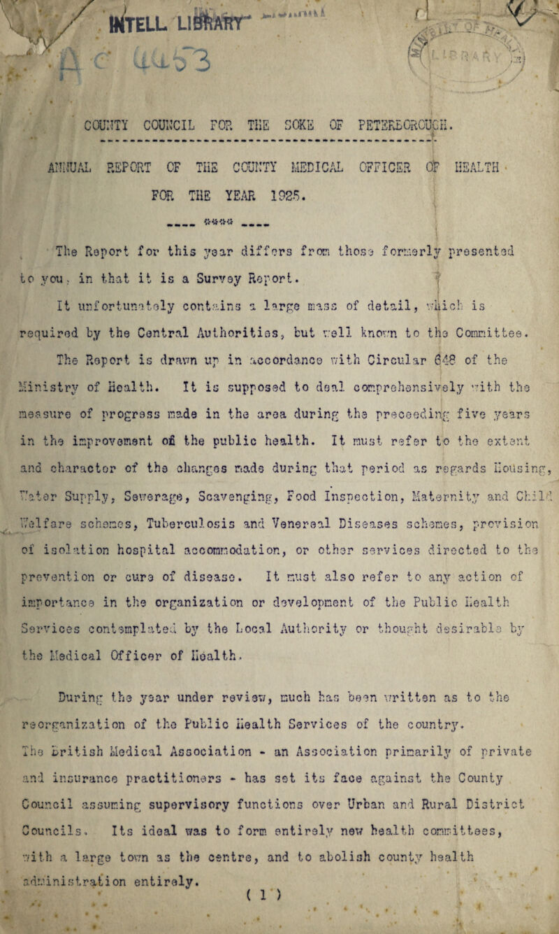 MTELL UtffiART* ‘ tM (: * It x t) 3 d u /■ r < l&f f ! - . - [ •'• '■ V : , i -■ ■■■'*. s ^ r Vs COUUTY COUNCIL FOP. THE SOKE OF PETERBOROUGH. ATiJUAL REPORT CF THE COUI’TY MEDICAL OFFICER OF HEALTH s FOP. THE YEAR 1925. .._.... The Report for this year differs from those formerly presented to you. in that it is a Survey Report. It unfortunately contains a large mass of detail, which is required by the Central Authorities, but well known to the Committee. * The Report is drawn up in accordance with Circular 648 of the Ministry of Health. It is supposed to deal comprehensively with the measure of progress made in the area during the proceeding five years in the improvement of the public health. It must refer to the extent and character of the changes mads during that period as regards Housing, ator Supply, Sewerage, Scavenging, Food Inspection, Maternity and Chili Welfare schemes, Tuberculosis and Venereal Diseases schemes, provision of isolation hospital accommodation, or other services directed to the prevention or cure of disease. It must also refer to any action of importance in the organization or development of the Public Health Services contemplated by the Local Authority or thought desirable by the Medical Officer of Health, T*T V T-7 V During the year under review, much has been 'written as to the reorganization of the Public Health Services of the country. The British Medical Association - an Association primarily of private and insurance practitioners - has set its face against the County Council assuming supervisory functions over Urban and Rural District Councils. Its ideal was to form entirely new health committees, with a large town as the centre, and to abolish county health administration entirely. ( r>