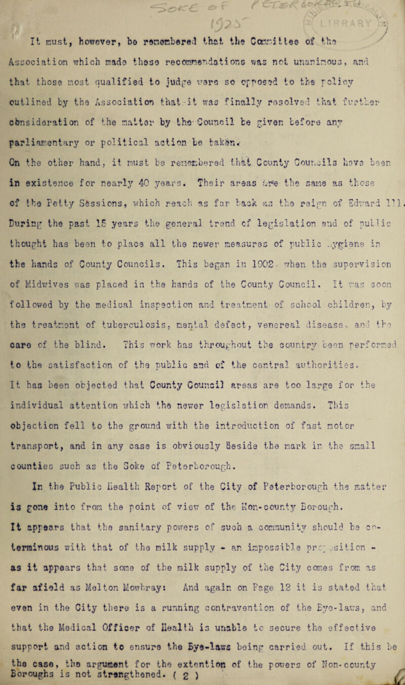 ■is jy 3 r< It must, however, bo remembered that the Committee of the Association which made those recommendations was not unanimous, and that those most qualified to judge wore so opposed to the policy outlined by the Association that, it was finally resolved that further cbnsideration of the matter by the Council be given before any parliamentary or political action be taken-: On the other hand, it must be remembered that County Councils hove been in existence for nearly 40 years. Their areas Ar'e the same as those of the Petty Sessions, which reach as far back as the reign of Edward 111. During the past 15 years the general trend cf legislation and of public thought has been to place all the newer measures of public hygiene in the hands of County Councils. This began in 1902, when the supervision of Midwives was placed in the hands of the County Council. It was soon followed by the medical inspection and treatment of school children, by the treatment of tuberculosis, mental defect, venereal disease, and the care of the blind. This work has throughout the country been performed to the satisfaction of the public and of the central authorities. It has been objected that County Council areas are too large for the individual attention which the newer legislation demands. This objection fell to the ground with the introduction of fast motor transport, and in any case is obviously Beside the mark in the small counties such as the Soke of Peterborough. In the Public Health Report of the City of Peterborough the matter is gone into from the point of view of the Ron*county Borough. It appears that the sanitary powers of such a community should be co¬ terminous with that of the milk supply - an impossible prr osition - as it appears that some of the milk supply of the City comes from as far afield as Melton Mowbray: And again on Page 12 it is stated that even in the City there is a running contravention of the Eye-laws, and that the Medical Officer of Health is unable to secure the effective support and action to ensure the Bye-laws being carried out. If this be the case, the argument for the extention of the powers of Non-county