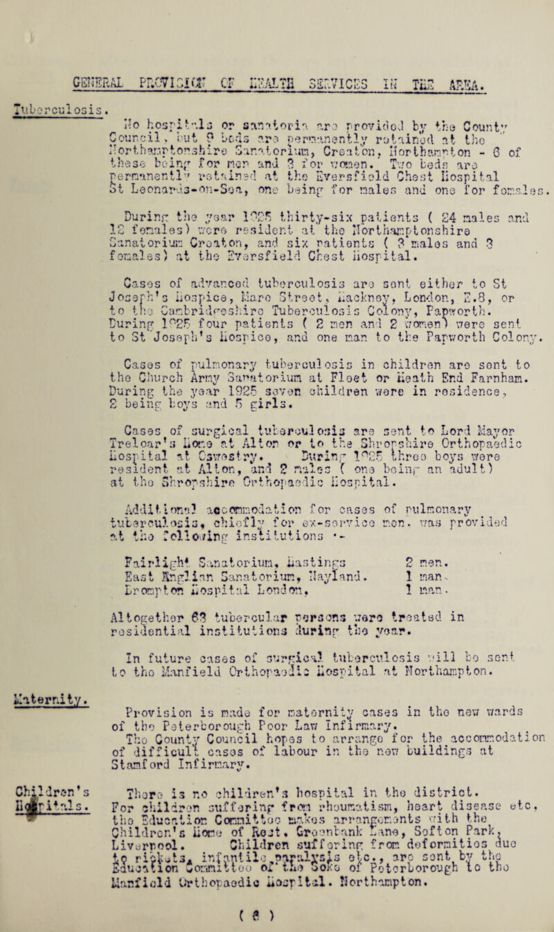 Maternity Children’ s Uolritnls. general provision cr health services in the area. Tuberculosis. No hospitals or sanatoria are provided by the County 6 of permanently retained at the Eversfiold Ghost Hospital 3t Leonards-on* So a, one being1 for males and one for females• During the year 1025 thirty-six patients ( 24 males and 12 females) were resident at the Horthar.ptonshire Sanatorium Creator, and six patients ( 3 males and 3 foraales) at the Eversfield Chest Hospital. Cases of advanced tuberculosis are sent either to St Joseph’s Hospice, Mare Street, Hackney, London, 2.8, or to the Cambridgeshire Tuberculosis Colony, Papworth. During 1 °26 four patients ( 2 men and 2 women) were sent to St Joseph’s Hospice, and one man to the Papworth Colony. Cases of pulmonary tuberculosis in children are sent to the Church Army Sanatorium at Fleet or Heath End Farnham. During the year 1925 seven children were in residence, 2 being boys and 5 girls. Cases of surgical tuberculosis are sent to Lord Mayor Treloar’s Hone at Alton or to the Shropshire Orthopaedic Hospital at Oswestry. During !n25 three boys were resident at Alton, and 2 males C one being an adult) at the Shropshire Orthopaedic Hospital. Additional accommodation for cases of pulmonary tuberculosis* chiefly for ex-service men. was provided at the following institutions •- Fairlight Sanatorium, Hastings East Anglian Sanatorium, NayIand. Hr amp ton Hospital London. 2 men. 1 man. 1 man. Altogether 63 tubercular persons were Ire residential institutions during the year. atsd in In future cases of surgical tuberculosis will bo sent to the Manfield Orthopaedic Hospital at Northampton. Provision is made for maternity cases in the new wards of the Peterborough Poor Law Infirmary. The County Council hopes to arrange for the accommodation difficult cases of labour in the now buildings at Stamf ord Infirmary. of There is no children’s hospital in the district. For children suffering from rheumatism, heart disease etc, the Education Committoo makes arrangements with the Children’s Home of Rost, Groonbank Lane, Soften Park, Liverpool. Children suffering from deformities due to rickets* infantilc,paralysis etc., arc sent by the Education Connitteo ox the ooko of Peterborough to tno Manfield Orthopaedic Hospital. Northampton.