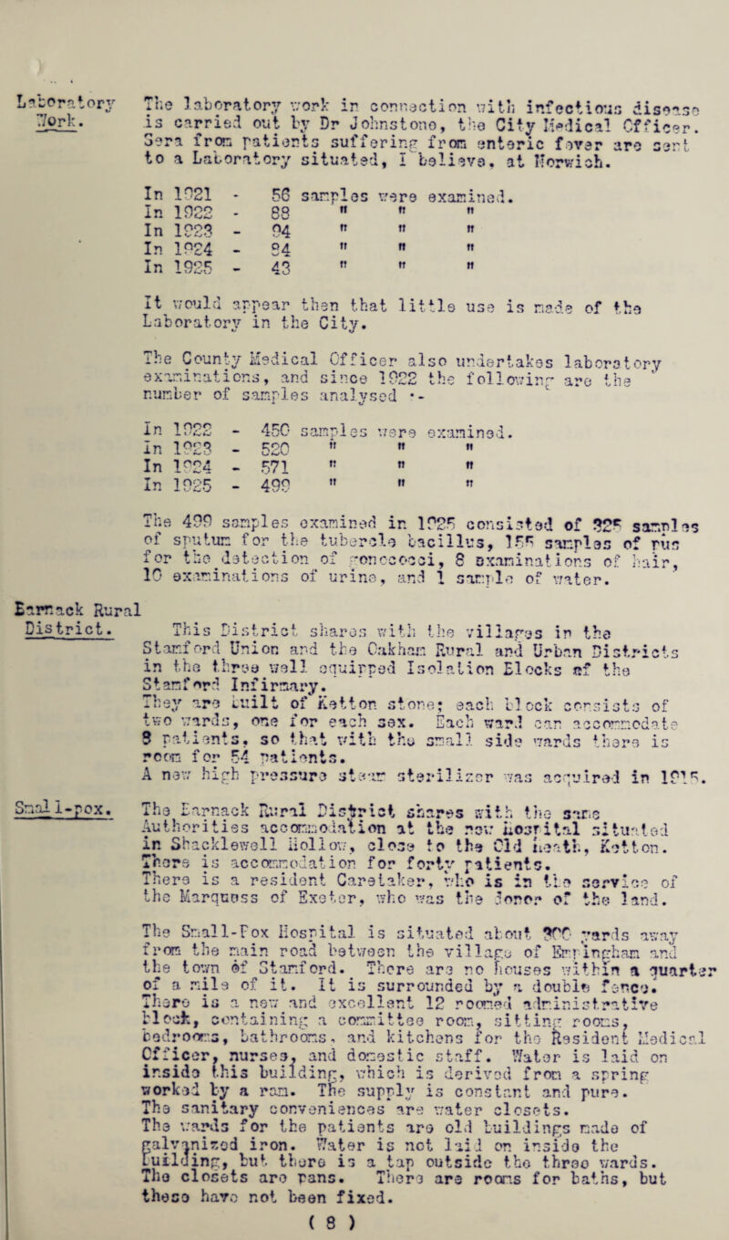 Laboratory Work. The laboratory work in connection with infectious disease is carried out by Dr Johnstone, the City Judical Officer. Sera from patients suffering from enteric fever are sent to a Laboratory situated, I believe, at Norwich. In 1021 In 1922 In 1223 In 1924 In 1925 56 samples were examined 88  n  04 tt tt tt Q£ tr ft »t 4 g n tt tt It would appear then that little use is made of the Laboratory in the City. The County Medical Officer also undertakes laboratory examinations, and since 1922 the following are the ‘ number of samples analysed In 1 nor ■L l ' K.' - 450 samples : 79 re examined. In 1223 - 520 t! tt n In 1924 - 571 IT n n In 1925 - 499 tr it « The 499 scrip 1 es examined in 1925 consisted Barrack Rural District. This District shares with the villages in the Stamford Union and the Oakham Rural and Urban Districts in the three well equipped Isolation Block S t amford Infirmary. They are built of Ketton stone; each a * f ne two ward block consists of 2 > one for each sex. Each ward can accommodate Sisal i-pox. 8 patients, so that with thy small side wards there is room for 54 patients. A new high pressure steam steriliser was acquired in 1215. The Earnack Rural District shares with the same Authorities accommodation at the rev: hosrital situated in Shacklewcll Hollow, close to the Old Heath, Ketton. There is accommodation for forty patients. There is a resident Caretaker, who is in tie service of the Marquess of Exeter, who was the 3oror of the land. The Small-Fox Hospital is situated about 399 yards away from the main road between the village of Emringham and the town of Stanford. There are no houses within a auarte; of a mile of it. It is surrounded by a double fence. There is a new and excellent 12 roomed administrative block, containing a committee room, sitting rooms, bedrooms, bathrooms, and kitchens for the Resident Medical Officer, nurses, and domestic staff. Water is laid on ir.sido this building, which is derived from a spring worked by a ran. The supply is constant and pure. The sanitary conveniences are water closets. The wards for the patients are old buildings made of galvanised iron. Water is not laid on inside the Fuiluing, but there is a tap outside tho three wards. The closets are pans. There are rooms for baths, but those have not been fixed.