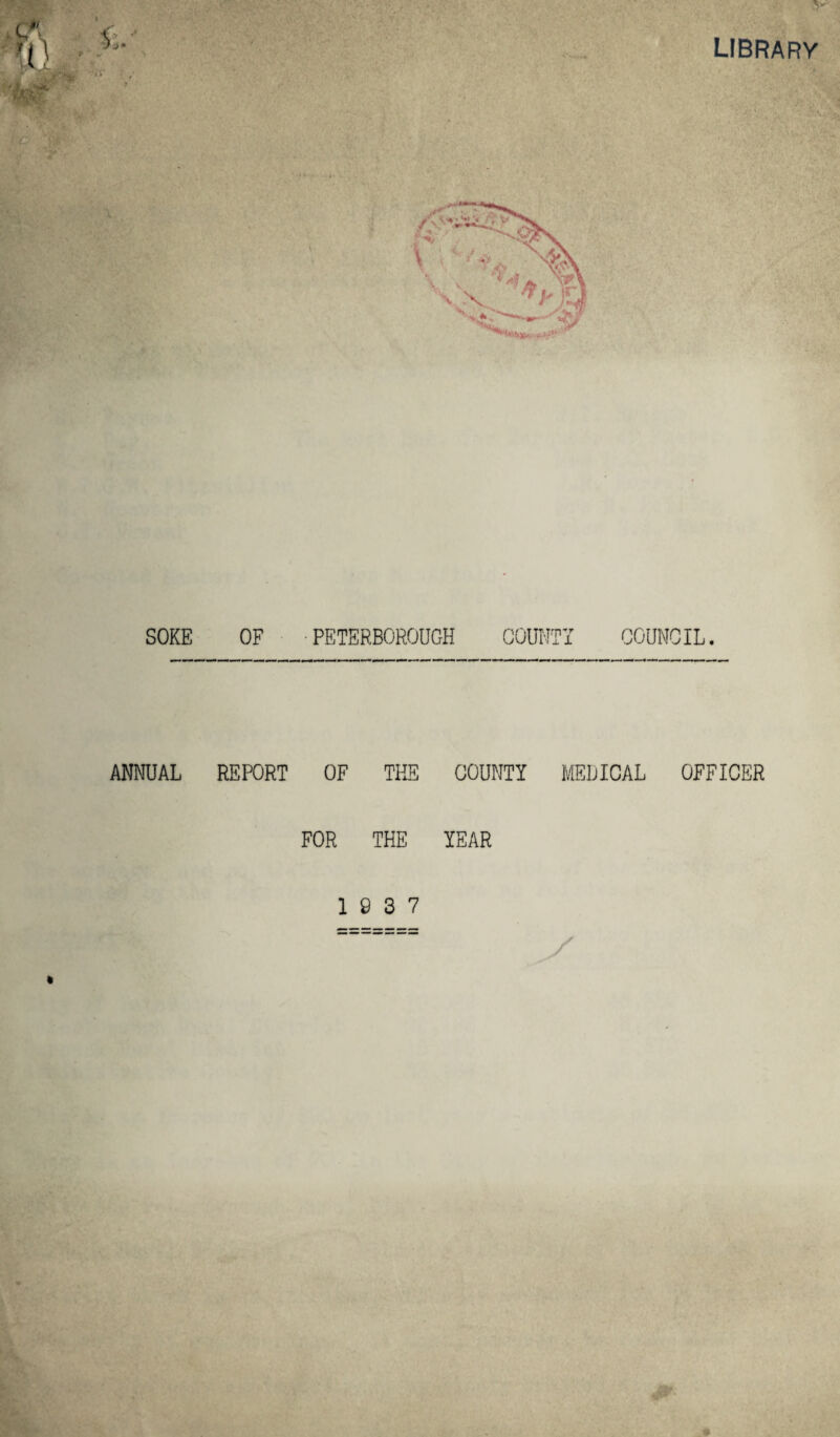 LIBRARY w 9 SOKE OF PETERBOROUGH COUNTY COUNCIL. ANNUAL REPORT OF THE COUNTY MEDICAL OFFICER FOR THE YEAR 19 3 7