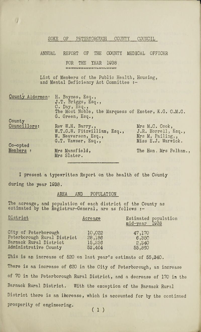 1 I SOKE OF PETERBOROUGH COUNTY COUNCIL ANNUAL REPORT OF THE COUNTY MEDICAL OFFICER FOR THE YEAR 1938 List of Members of the Public Health, Housing, and Mental Deficiency Act Committee s- €/ County Aldermen? County Councillors: Co-opted Members : H. Baynes, Esq., J.T. Briggs, Esq., C. Day, Esq., The Most Noble, the Marquess G. Green, Esq., Rev W.H. Barry., W.T.G.W. Fitzwilliam, Esq., W. Neaverson, Esq., G.T. Vawser, Esq., Mrs Mansfield, Mrs Slater. of Exeter, K.G. C.M.G. Mrs M.C. Cook, J.R. Horrell, Esq., Mrs M. Palling., Miss E.J. Warwick. The Hon, Mrs Pelham., I present a typewritten Report on the health of the County during the year 1938. AREA AND POPULATION The.acreage, and population of each district of the County as estimated by the Registrar-General, are as follows j- District Acreage Estimated population mid-year 1938 City of Peterborough 10,022 47,170 Peterborough Rural District 28,186 6,350 Barnack Rural District 15^256 2,340 Administrative County 53,464 55,860 This is an increase of 520 on last year's estimate of 55,340. There is an increase of 620 in the City of Peterborough, an increase of 70 in the Peterborough Rural District, and a decrease of 170 in the Barnack Rural District. With the exception of the Barnack Rural District there is an increase, which is accounted for by the continued prosperity of engineering. ( 1 )