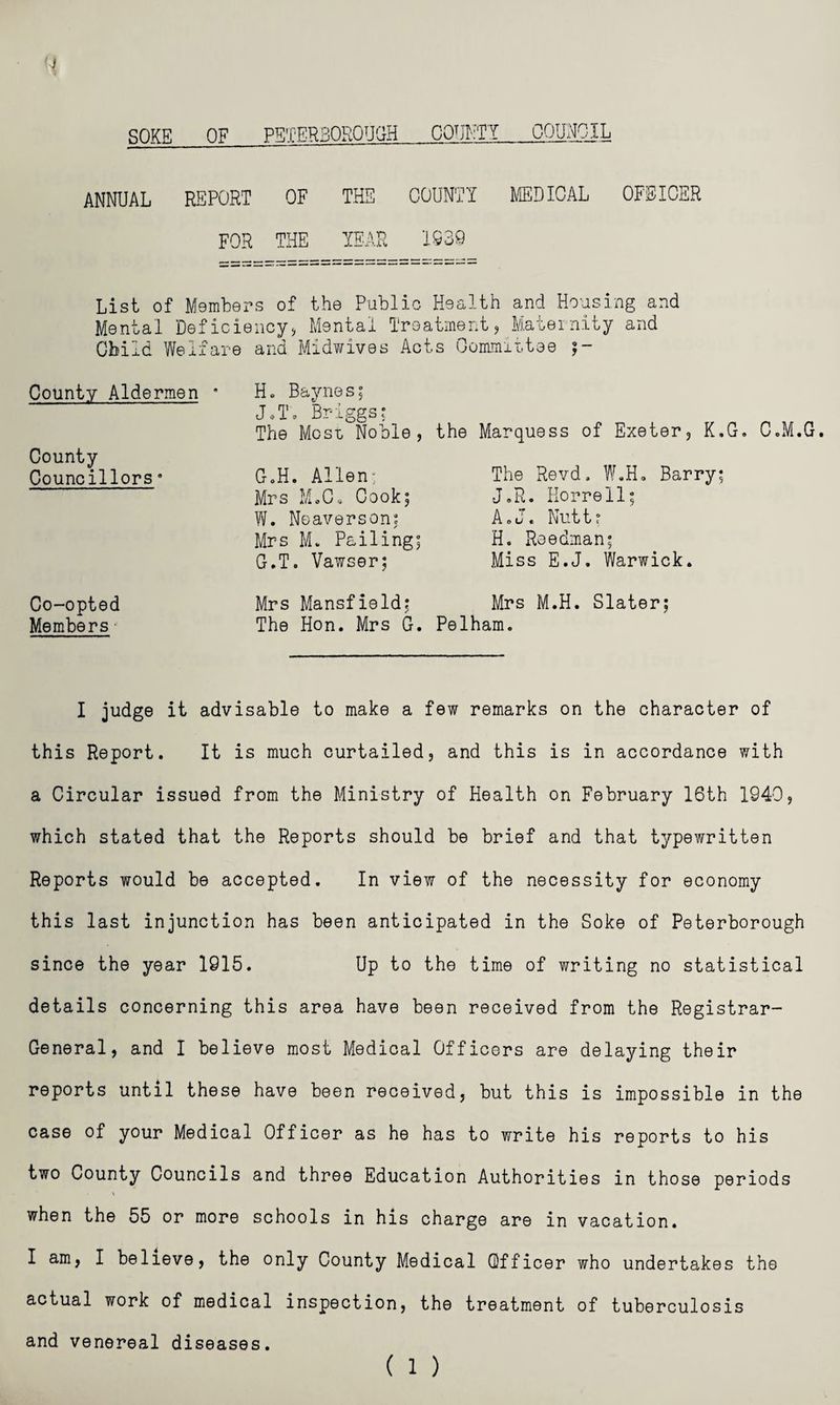 SOKE OF PETERBOROUGH COUNTY COUNCIL ANNUAL REPORT OF THE COUNT! MEDICAL OFFICER FOR THE YEAR 1239 List of Members of the Public Health and Housing and Mental Deficiency, Mental Treatment, Maternity and Child Welfare and Midwives Acts Committee County Aldermen * H« Baynes; J.T. Briggs; The Most, Noble , County Councillors• G.H. Allen; Mrs M.O. Cook; W. Neaverson; Mrs M. Pailing; G.T. Vawser; the Marquess of Exeter, K.G. C.M.G. The Revd, W.H. Barry; J.R. Korrell; AcJ« Nutt; H. Reedman; Miss E.J. Warwick. Co-opted Mrs Mansfield; Mrs M.H. Slater; Members The Hon. Mrs G. Pelham. I judge it advisable to make a few remarks on the character of this Report. It is much curtailed, and this is in accordance with a Circular issued from the Ministry of Health on February 16th 1940, which stated that the Reports should be brief and that typewritten Reports would be accepted. In view of the necessity for economy this last injunction has been anticipated in the Soke of Peterborough since the year 1915. Up to the time of writing no statistical details concerning this area have been received from the Registrar- General, and I believe most Medical Officers are delaying their reports until these have been received, but this is impossible in the case of your Medical Officer as he has to write his reports to his two County Councils and three Education Authorities in those periods > when the 55 or more schools in his charge are in vacation. I am, I believe, the only County Medical Officer who undertakes the actual work of medical inspection, the treatment of tuberculosis and venereal diseases. ( 1 )