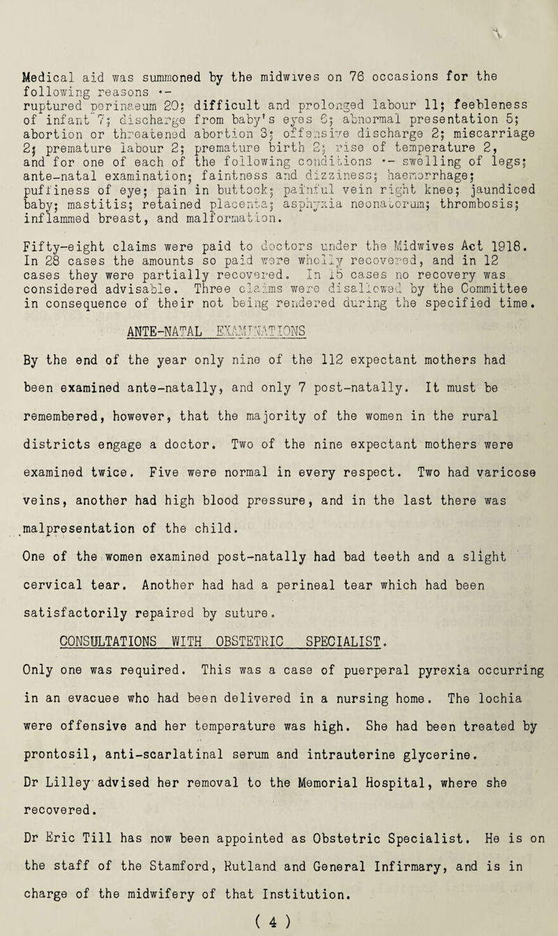 Med ical aid was summoned by the midwives on 76 occasions for the following reasons •- ruptured porinaeum 20^ difficult and prolonged labour 11; feebleness of infant?; discharge from baby's eyes 6; abnormal presentation 5; abortion or threatened abortion 3; offensive discharge 2; miscarriage 2| premature labour 2; premature birth 2; rise of temperature 2, and for one of each of the following coiidihions swelling of legs; ante-natal examination; faintness and dizziness; haemorrhage; pufliness of eye; pain in buttock; painful vein right knee; jaundiced baby; mastitis; retained placenta; asphyxia neonaoorum; thrombosis; inflammed breast, and malformation. Fifty-eight claims were paid to doctors under the Midwives Act 1918. In 28 cases the amounts so paid were wholly recovored, and in 12 cases they were partially recovei'ed. In ib cases no recovery was considered advisable. Three claims were disallowed by the Committee in consequence of their not being rendered during the specified time. ANTE-NATAL EXAMJjATIONS By the end of the year only nine of the 112 expectant mothers had been examined ante-natally, and only 7 post-natally. It must be remembered, however, that the majority of the women in the rural districts engage a doctor. Two of the nine expectant mothers were examined twice. Five were normal in every respect. Two had varicose veins, another had high blood pressure, and in the last there was malpresentation of the child. One of the women examined post-natally had bad teeth and a slight cervical tear. Another had had a perineal tear which had been satisfactorily repaired by suture, CONSULTATIONS WITH OBSTETRIC SPECIALIST, Only one was required. This was a case of puerperal pyrexia occurring in an evacuee who had been delivered in a nursing home. The lochia were offensive and her temperature was high. She had been treated by prontosil, anti-scarlatinal serum and intrauterine glycerine. Dr Lilleyadvised her removal to the Memorial Hospital, where she recovered. Dr Eric Till has now been appointed as Obstetric Specialist. He is on the staff of the Stamford, Rutland and General Infirmary, and is in charge of the midwifery of that Institution.