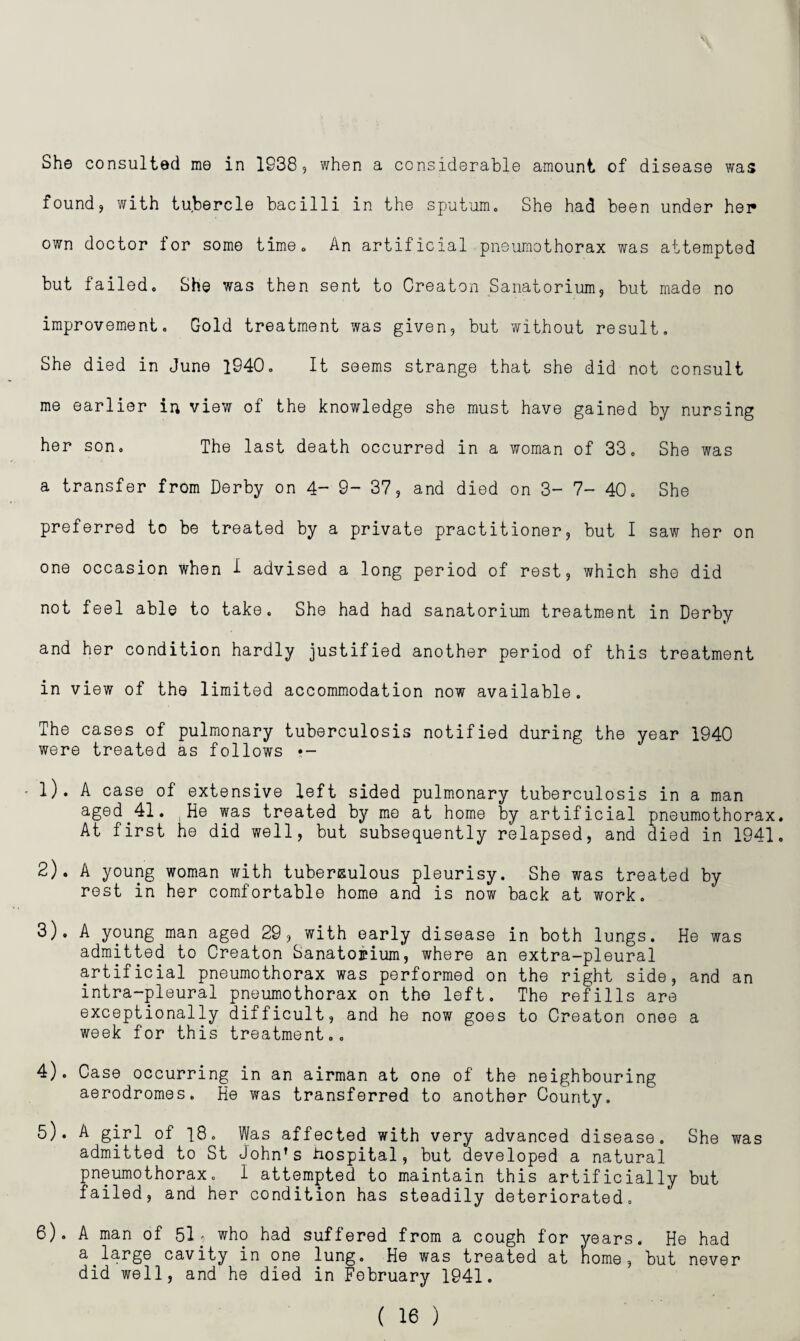 She consulted me in 1938, when a considerable amount of disease was foundj with tubercle bacilli in the sputum. She had been under her own doctor for some time. An artificial pneumothorax was attempted but failed. She was then sent to Creaton Sanatorium, but made no improvement. Gold treatment was given, but without result. She died in June 1940. It seems strange that she did not consult me earlier in view of the knowledge she must have gained by nursing her son. The last death occurred in a woman of 33. She was a transfer from Derby on 4- 9- 37, and died on 3- 7- 40. She preferred to be treated by a private practitioner, but I saw her on one occasion when 1 advised a long period of rest, which she did not feel able to take. She had had sanatorium treatment in Derby and her condition hardly justified another period of this treatment in view of the limited accommodation now available. The cases of pulmonary tuberculosis notified during the year 1940 were treated as follows •- • l). A case of extensive left sided pulmonary tuberculosis in a man aged^41. He was treated by me at home by artificial pneumothorax. At first he did well, but subsequently relapsed, and died in 1941, 2) . A young woman with tubersulous pleurisy. She was treated by rest in her comfortable home and is now back at work, 3) . A young man aged 29, with early disease in both lungs. He was admitted to Creaton Sanatorium, where an extra-pleural artificial pneumothorax was performed on the right side, and an intra-pleural pneumothorax on the left. The refills are exceptionally difficult, and he now goes to Creaton onee a week for this treatment.. 4) . Case occurring in an airman at one of the neighbouring aerodromes. He was transferred to another County. 5) . A girl of 18. Was affected with very advanced disease. She was admitted to St John’s hospital, but developed a natural pneumothorax. I attempted to maintain this artificially but failed, and her condition has steadily deteriorated. 6) . A man of 51p who had suffered from a cough for years. He had a^large cavity in one lung. He was treated at nome, but never did well, and he died in February 1941.