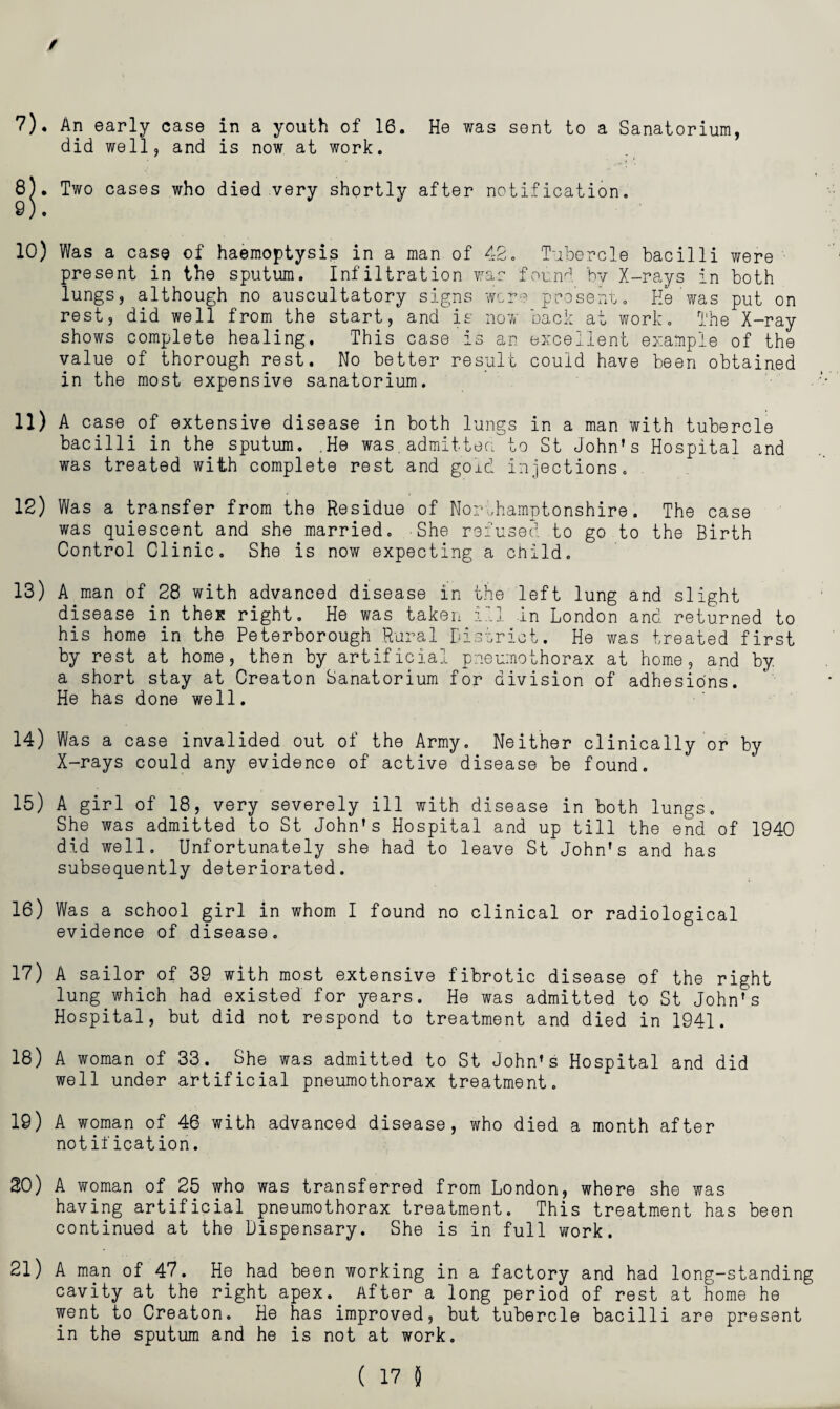 7) , An early case in a youth of 16. He was sent to a Sanatorium, did well, and is now at work. 8) . Two cases who died very shortly after notification. 9) . 10) Was a case of haemoptysis in a man of 4So Tubercle bacilli were present in the sputum. Infiltration wac found hv X-rays in both lungs, although no auscultatory signs were pcosenr. He was put on rest, did well from the start, and is now back at work. The X-ray shows complete healing. This case is an excellent example of the value of thorough rest. No better result could have been obtained in the most expensive sanatorium. 11) A case of extensive disease in both lungs in a man with tubercle bacilli in the sputum. .He was,admitted to St John’s Hospital and was treated with complete rest and goid injections. , 12) Was a transfer from the Residue of Northamptonshire. The case was quiescent and she married. She refused to go to the Birth Control Clinic. She is now expecting a child. 13) A man of 28 with advanced disease in the left lung and slight disease in thex right. He was taken ill in London and returned to his home in the Peterborough Rural District. He was treated first by rest at home, then by artificial pneumothorax at home, and by a short stay at Creator Sanatorium for division of adhesions. He has done well. 14) Was a case invalided out of the Army. Neither clinically or by X-rays could any evidence of active disease be found. 15) A girl of 18, very severely ill with disease in both lungs. She was admitted to St John's Hospital and up till the end of 1940 did well. Unfortunately she had to leave St John's and has subsequently deteriorated. 16) Was a school girl in whom I found no clinical or radiological evidence of disease. 17) A sailor of 39 with most extensive fibrotic disease of the right lung which had existed for years. He was admitted to St John’s Hospital, but did not respond to treatment and died in 1941. 18) A woman of 33. She was admitted to St John’s Hospital and did well under artificial pneumothorax treatment. 19) A woman of 46 with advanced disease, who died a month after notification. 20) A woman of 25 who was transferred from London, where she was having artificial pneumothorax treatment. This treatment has been continued at the Dispensary. She is in full work. 21) A man of 47. He had been working in a factory and had long-standing cavity at the right apex. After a long period of rest at home he went to Creator. He has improved, but tubercle bacilli are present in the sputum and he is not at work.