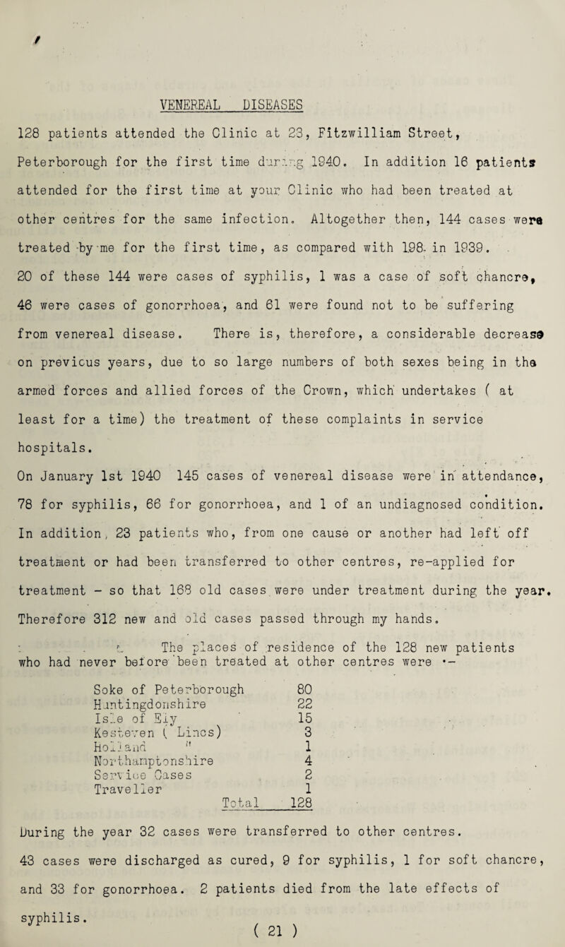 / VENEREAL DISEASES 128 patients attended the Clinic at 23, Fitzwilliam Street, Peterborough for the first time dur:.'.g 1940. In addition 16 patients attended for the first time at your Clinic Yirho had been treated at other centres for the same infection. Altogether then, 144 cases wera treated -by-me for the first time, as compared with 198- in 1939. 20 of these 144 were cases of syphilis, 1 was a case of soft chancre, 46 were cases of gonorrhoea, and 61 were found not to be suffering from venereal disease. There is, therefore, a considerable decrease on previous years, due to so large numbers of both sexes being in tha armed forces and allied forces of the Crown, which undertakes ( at least for a time) the treatment of these complaints in service hospitals. On January 1st 1940 145 cases of venereal disease were' in attendance, « 78 for syphilis, 66 for gonorrhoea, and 1 of an undiagnosed condition. In addition, 23 patients who, from one cause or another had left off treatment or had been transferred to other centres, re-applied for treatment - so that 168 old cases were under treatment during the year* Therefore 312 new and old cases passed through my hands, L The places of ;residence of the 128 new patients who had never before- been treated at other centres were •- Soke of Peterborough 80 Hantingdorishlre 22 Isle of Ely 15 Kesteven ( Lines) 3 holiaxid ” 1 Northamptonshire 4 Ssinioe Cases 2 Traveller 1 Total 128 During the year 32 cases were transferred to other centres. 43 cases were discharged as cured, 9 for syphilis, 1 for soft chancre, and 33 for gonorrhoea. 2 patients died from the late effects of syphilis.