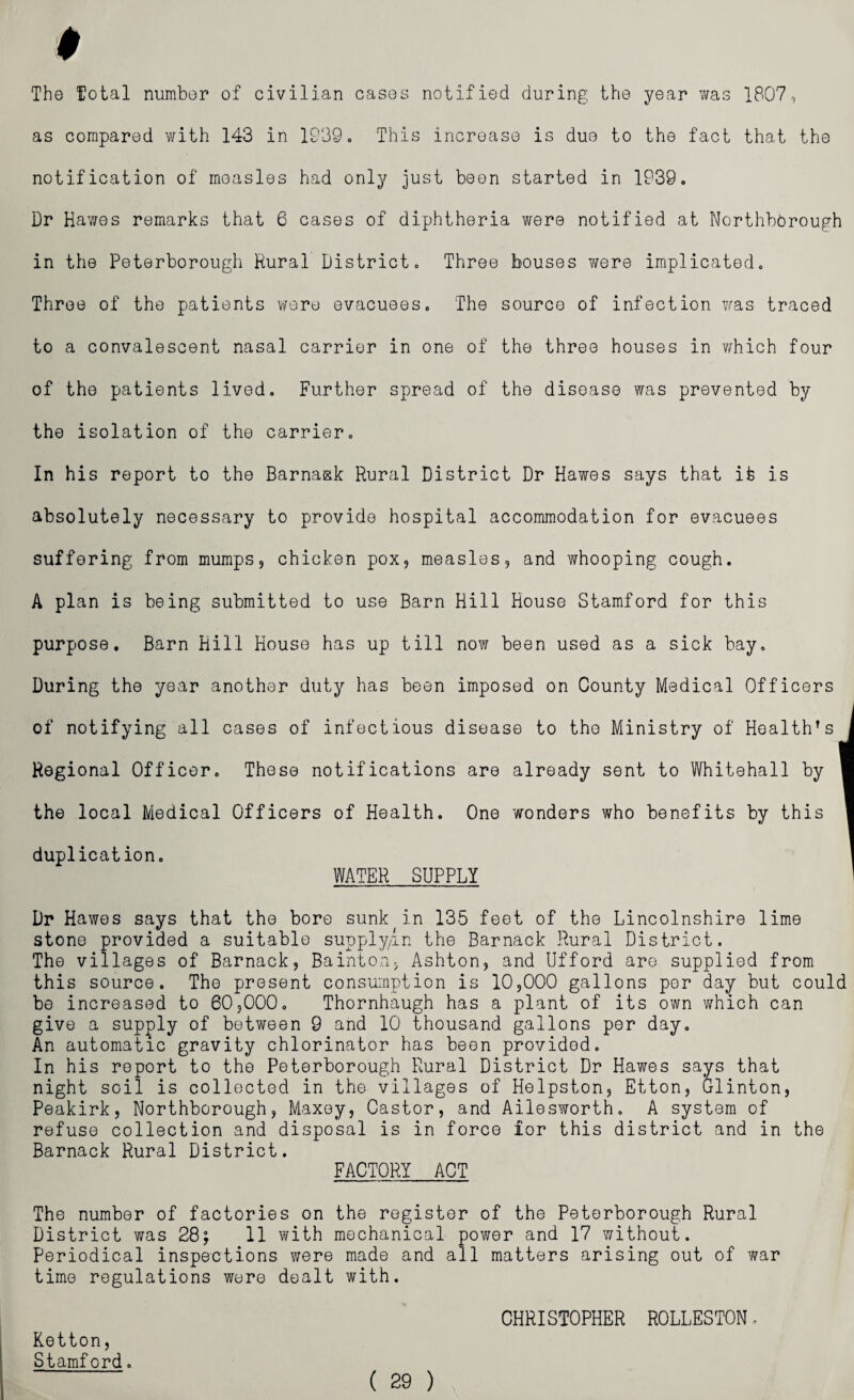 The Total numbor of civilian cases notified during the year was 1807, as compared with 143 in 1939. This increase is due to the fact that the notification of measles had only just been started in 1939. Dr Hawes remarks that 6 cases of diphtheria were notified at NorthbOrough in the Peterborough Rural District. Three bouses were implicated. Throe of the patients were evacuees. The source of infection was traced to a convalescent nasal carrier in one of the three houses in v/hich four of the patients lived. Further spread of the disease was prevented by the isolation of the carrier. In his report to the Barnask Rural District Dr Hawes says that it is absolutely necessary to provide hospital accommodation for evacuees suffering from mumps, chicken pox, measles, and whooping cough. A plan is being submitted to use Barn Hill House Stamford for this purpose. Barn Hill House has up till now been used as a sick bay. During the year another duty has been imposed on County Medical Officers of notifying all cases of infectious disease to the Ministry of Health’s Regional Officer. These notifications are already sent to Whitehall by the local Medical Officers of Health. One wonders who benefits by this duplication. WATER SUPPLY Dr Hawes says that the bore sunk in 135 feet of the Lincolnshire lime stone provided a suitable supply/in the Barnack Rural District. The villages of Barnack, Bainton, Ashton, and IJfford are supplied from this source. The present consumption is 10,000 gallons per day but could be increased to 60,000. Thornhaugh has a plant of its own which can give a supply of between 9 and 10 thousand gallons per day. An automatic gravity chlorinator has been provided. In his report to the Peterborough Rural District Dr Hawes says that night soil is collected in the villages of Helpston, Etton, Glinton, Peakirk, Northborough, Maxey, Castor, and Ailesworth. A system of refuse collection and disposal is in force for this district and in the Barnack Rural District. FACTORY ACT The number of factories on the register of the Peterborough Rural District was 28; 11 with mechanical power and 17 without. Periodical inspections were made and all matters arising out of war time regulations were dealt with. CHRISTOPHER ROLLESTON. Ketton, Stamford.