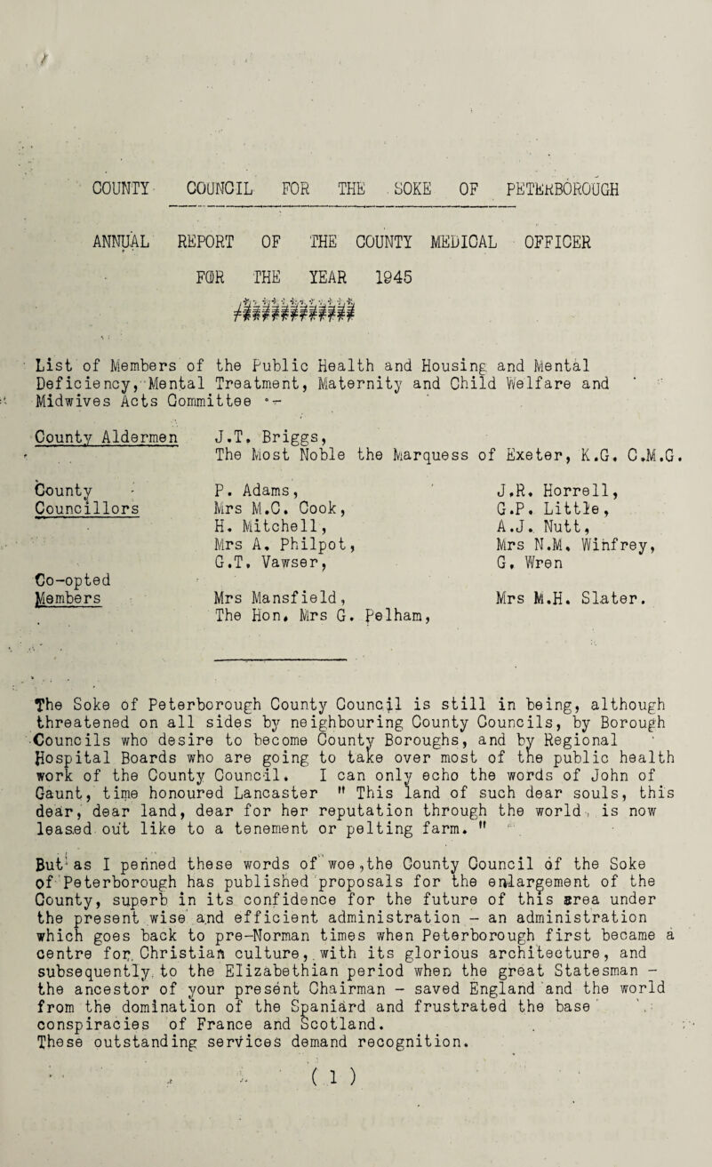 ANNUAL REPORT OF * ' THE COUNTY MEDICAL FCDR THE YEAR 1945 ifi2 iiii mim OFFICER List of Members of the Public Health and Housing and Mental Deficiency,’ Mental Treatment, Maternity and Child Welfare and Midwives Acts Committee •*- County Aldermen * County Councillors Co-opted Members J.T, Briggs, The Most Noble the Marquess of Exeter, K.G. C.M.G P. Adams, Mrs M.C. Cook, H. Mitchell, Mrs A, Philpot, G.T. Vawser, J,R. Horrell, G.P. Little, A.J., Nutt, Mrs N.M. Winfrey, G, Wren Mrs Mansfield, Mrs M.H. Slater. The Hon* Mrs G. pelham, The Soke of Peterborough County Council is still in being, although threatened on all sides by neighbouring County Councils, by Borough Co uncils who desire to become County Boroughs, and by Regional Hospital Boards who are going to take over most of the public health work of the County Council. I can only echo the words of John of Gaunt, time honoured Lancaster M This land of such dear souls, this dear, dear land, dear for her reputation through the world-, is now leas.ed out like to a tenement or pelting farm. ,f But1as I penned these words of woe,the County Council of the Soke of Peterborough has published proposals for the enlargement of the County, superb in its confidence for the future of this area under the present wise and efficient administration - an administration which goes back to pre-Norman times when Peterborough first became a centre for:, Christian culture,. with its glorious architecture, and subsequently, to the Elizabethian period when the great Statesman - the ancestor of your present Chairman - saved England and the world from the domination of the Spaniard and frustrated the base conspiracies of France and Scotland. These outstanding services demand recognition.