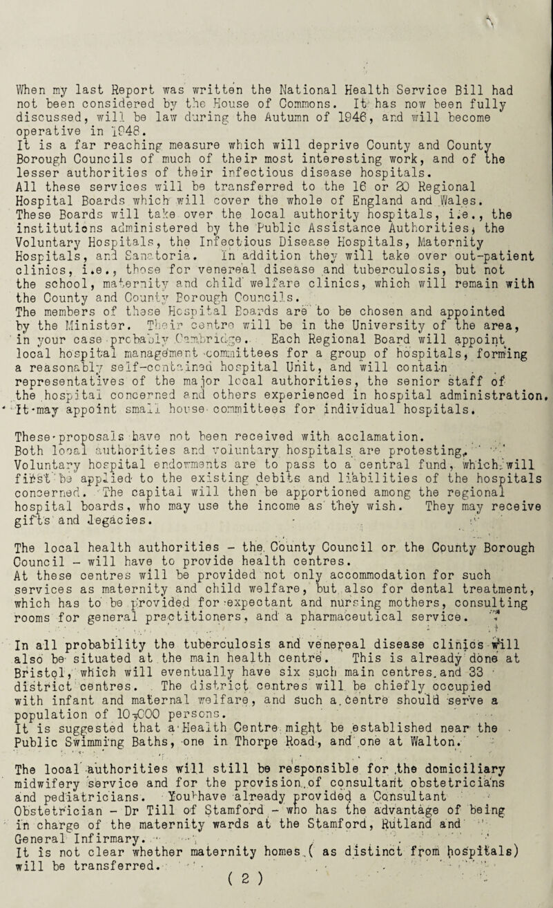 When my last Report was written the National Health Service Bill had not been considered by the House of Commons. It has now been fully discussed, will be law during the Autumn of 1946, and will become operative in 1948. It is a far reaching measure which will deprive County and County Borough Councils of much of their most interesting work, and of the lesser authorities of their infectious disease hospitals. All these services will be transferred to the 16 or 20 Regional Hospital Boards which will cover the whole of England and Wales. These Boards will take over the local authority hospitals, i.e,, the institutions administered by the Public Assistance Authorities* the Voluntary Hospitals, the Infectious Disease Hospitals, Maternity Hospitals, and Sanatoria. In addition they will take over out-patient clinics, i.e., those for venereal disease and tuberculosis, but not the school, maternity and child’ welfare clinics, which will remain with the County and County Borough Councils. The members of these Hospital Eoar-ds are to be chosen and appointed by the Minister. Their centre will be in the University of the area, in your case-probably .Cambridge.. Each Regional Board will appoint local hospital management'Committees for a group of hospitals, forming a reasonably self-contained hospital Unit, and will contain representatives of the major local authorities, the senior staff of the hospital concerned and others experienced in hospital administration. *it-may appoint small house- committees for individual hospitals. These-proposals have not been received with acclamation. Both local authorities and voluntary hospitals are protesting* ' ';>-4 Voluntary hospital endowments are to pass to a central fund, which;’will fibst be applied to the existing debits and liabilities of the hospitals concerned. The capital will then be apportioned among the regional hospital boards, who may use the income as' they wish. They may receive gifts and .legacies. • v The local health authorities - the. County Council or the County Borough Council - will have to provide health centres. At these centres will be provided not only accommodation for such services as maternity and child welfare, but also for dental treatment, which has to be provided for-expectant and nursing mothers, consulting rooms for general practitioners, and a pharmaceutical service. . ■ • r , ... .... -  'if In all probability the tuberculosis and venereal disease clinics will also be- situated at the main health centre'. This is already done at Bristol, which will eventually have six such main centres, and 33 ■' district centres. . The district centres will be chiefly occupied with infant and maternal welfare, and Such a.centre should -serve a population of 10^000 persons. It is suggested that a-Health Centre might be established near the Public Swimming Baths, one in Thorpe Road-, and'one at Walton. ’ . * f * • * 4 r ■ * The local authorities will still be responsible for ,the domiciliary midwifery service and for the provision,of consultant obstetricia'ns and pediatricians. You^have already provided a Consultant Obstetrician - Dr Till of Stamford - who has the advantage of being in charge of the maternity wards at the Stamford, Rutland and General Infirmary. '■ •-*; It is not clear whether maternity homes,( as distinct from hospitals) will be transferred. ‘ • ’ . -