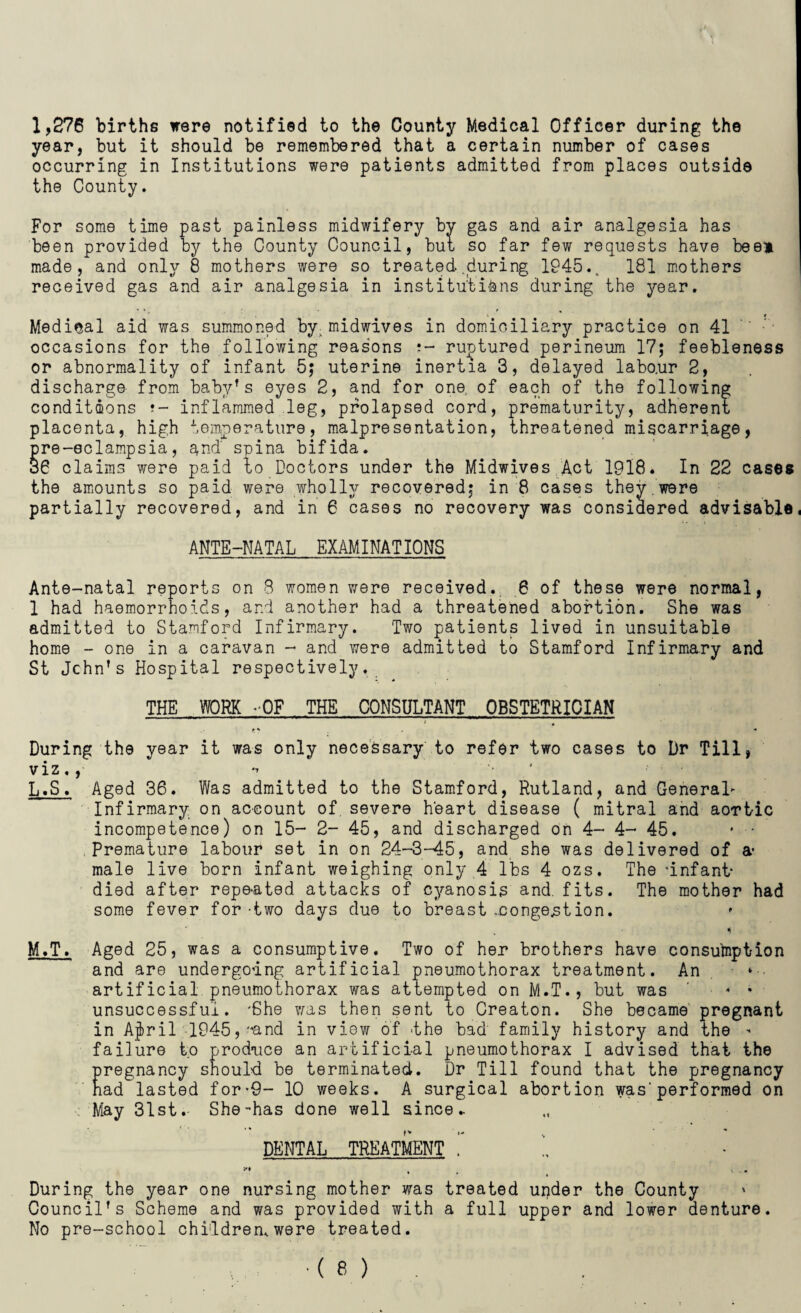 1,276 births were notified to the County Medical Officer during the year, but it should be remembered that a certain number of cases occurring in Institutions were patients admitted from places outside the County. For some time past painless midwifery bv gas and air analgesia has been provided by the County Council, but, so far few requests have bee* made, and only 8 mothers were so treated .during 1945.. 181 mothers received gas and air analgesia in institutions during the year. Medical aid was summoned by. midwives in domiciliary practice on 41 occasions for the following reasons ruptured perineum 17; feebleness or abnormality of infant 5; uterine inertia 3, delayed labo.ur 2, discharge from ba.byr s eyes 2, and for one. of each of the following conditions ?- inflammed leg, prolapsed cord, prematurity, adherent placenta, high temperature, malpresentation, threatened miscarriage, pre-eclampsia, and spina bifida. 36 claims were paid to Doctors under the Midwives Act 1918. In 22 cases the amounts so paid were wholly recovered; in 8 cases they.were partially recovered, and in 6 cases no recovery was considered advisable, ANTE-NATAL EXAMINATIONS Ante-natal reports on 8 women were received., 6 of these were normal, 1 had haemorrhoids, and another had a threatened abortion. She was admitted to Stamford Infirmary. Two patients lived in unsuitable home - one in a caravan - and were admitted to Stamford Infirmary and St Jchn’s Hospital respectively. THE WORK -OF THE CONSULTANT OBSTETRICIAN i # During the year it was only necessary to refer two cases to Dr Till, viz., L. S. Aged 36. Was admitted to the Stamford, Rutland, and General- Infirmary on account of, severe heart disease ( mitral and aortic incompetence) on 15- 2- 45, and discharged on 4- 4- 45. * • Premature labour set in on 24-3-45, and she was delivered of a* male live born infant weighing only 4 lbs 4 ozs. The ’infant- died after repeated attacks of cyanosis and. fits. The mother had some fever for-two days due to breast .congestion. M. T. Aged 25, was a consumptive. Two of her brothers have consumption and are undergoing artificial pneumothorax treatment. An artificial pneumothorax was attempted on M.T., but was ... unsuccessful. 'She was then sent to Creaton. She became pregnant in Afrit 1945,'*and in view of the bad family history and the - failure to produce an artificial pneumothorax I advised that the pregnancy should be terminated. Dr Till found that the pregnancy had lasted for*9- 10 weeks. A surgical abortion was'performed on May 31st. She-has done well since * DENTAL TREATMENT ~ !, , ... During the year one nursing mother was treated under the County Council’s Scheme and was provided with a full upper and lower aenture. No pre-school children,were treated.