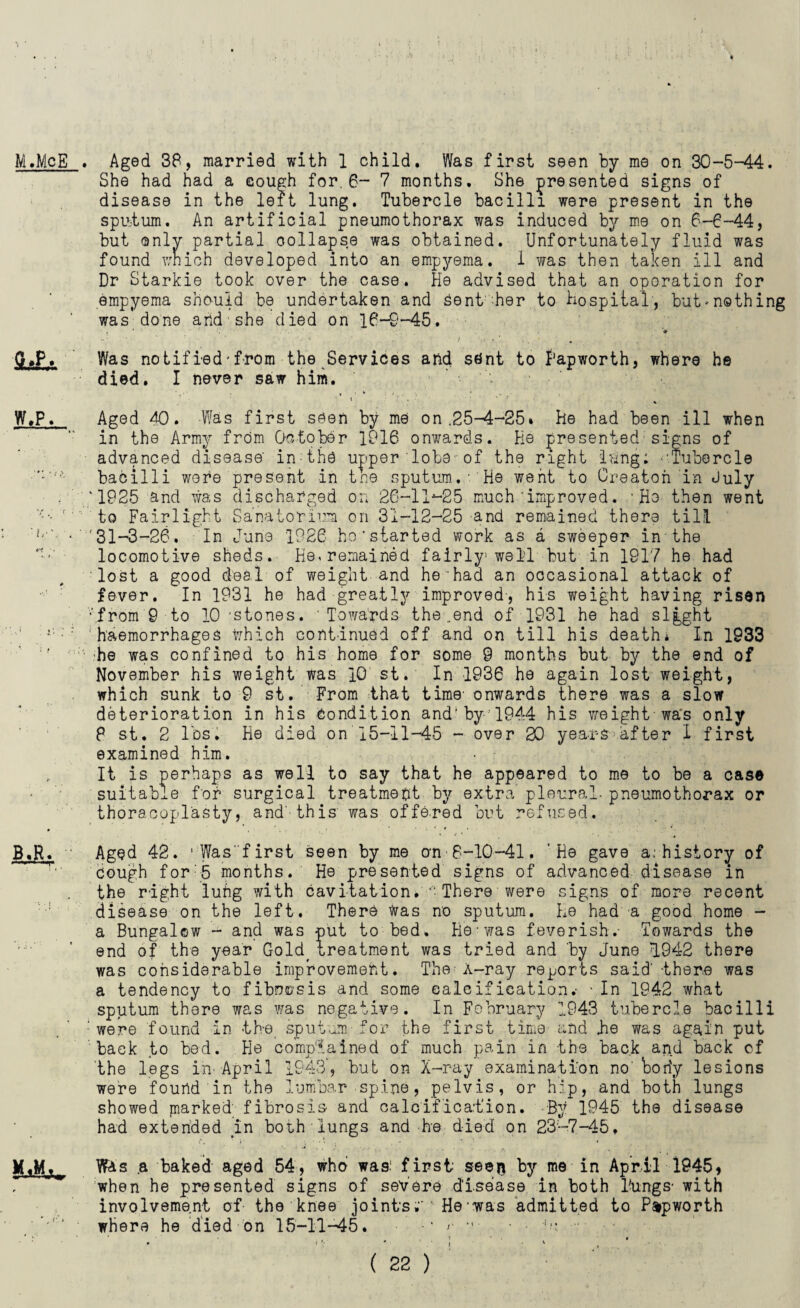 M.McB . Aged 38, married with 1 child. Was first seen by me on 30-5-44. She had had a cough for. 6- 7 months. She presented signs of disease in the left lung. Tubercle bacilli were present in the sputum. An artificial pneumothorax was induced by me on 6-6-44, but only partial collapse was obtained. Unfortunately fluid was found which developed into an empyema. 1 was then taken ill and Dr Starkie took over the case. He advised that an operation for empyema should be undertaken and sent her to Hospital, but'nothing was done and she died on 16-0-45. G»P. Was no tiffed' from the Services and stint to 1‘apworth, where he died. I never saw him. W.P. Aged 40. Was first seen by me on.25-4-25* He had been ill when in the Army from October 1916 onwards. He presented signs of advanced disease' inthti upper lobe1 of the right lung; ''Tubercle bacilli were present in tne sputum.■'He went to Oreaton in July ‘1925 and was discharged on 26-llj-25 much 'improved. 'Ho then went to Fair light Sanatorium on 31-12-25 and remained there till • '31-3-26. In June 1926 ho’started work as a sweeper in the locomotive sheds. He, remained fairly1 well but in 1917 he had lost a good deal of weight and he had an occasional attack of fever. In 1931 he had greatly improved-, his weight having risen ■‘.from'9-to 10 'stones. Towards the ..end of 1931 he had slgght ’■: haemorrhages which continued off and on till his death* In 1933 he was confined to his home for some 9 months but by the end of November his weight was 10 st. In 1936 he again lost weight, which sunk to 9 st. From that time' onwards there was a slow deterioration in his Condition and'by 1944 his weight wa's only P st. 2 lbs. He died on 15—11—45 - over 20 years after I first examined him. • ■ It is perhaps as well to say that he appeared to me to be a case suitable for surgical treatment by extra pleural- pneumothorax or thoracoplasty, and-this was offered but refused. B.R. Aged 42. 1 Was'first seen by me on 8-10-41. 'He gave a: history of cough for:5 months. He presented signs of advanced disease in the right luitg with cavitation. • There were signs of more recent disease on the left. There was no sputum. He had -a good home - a Bungalow - and was put to bed. He-was feverish.- Towards the end of the year Gold, treatment was tried and 'by June 1942 there was considerable improvement. The A-ray reports said'-there was a tendency to fibncsis and some calcification.- - In 1942 what sputum there was was negative. In February 1943 tubercle bacilli ’ were found in th-e sputum for the first time and He was again put back to bed. He complained of much pain in the back and back of the legs in April 1943’, but on X-ray examination no'body lesions were found in the lumbar spine, pelvis, or hip, and both lungs showed marked' fibrosis and calcification. -By 1945 the disease had extended in both lungs and he died on 23-7-45, M.Mt Wis a baked aged 54, who was: first' see$ by me in April 1945, when he presented signs of severe disease in both Tungs- with involvement of the knee joints' He was admitted to P&pworth where he died on 15-11-45. ‘ ••• - ‘u •