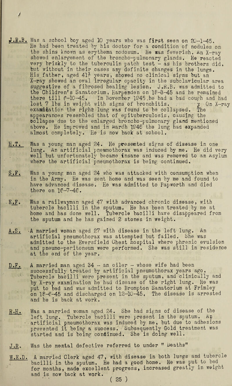 ) J.R.B, Was a school boy aged 10 years who was first seen on 30-1-45. He had been treated by his doctor for a condition of nodules on the shins known as erythema nodosum. He was feverish. An X-ray showed enlargement of the broncho-pulmonary glands. He reacted very briskly to the tuberculin patch test - as his brothers did, but without in their cases any definite changes in the lungs. His, father, aged 41f years, showed no clinical signs but an X-ray showed an oval irregular opacity in the subclavicular area suggestive of a fibrosed healing lesion. J.K.B. was admitted to the Children's Sanatorium, Harpenden on 18-3-45 and he remained there till 6-10-45* In November 1945 ,he had a bad cough and had lost 7 lbs in weight with signs of bronchitis. . y On X-ray examination the right lung was found to be collapsed. The appearances resembled that of epituberculosis, causing the Oollapse due to the enlarged broncho-pulmonary gland mentioned above. He improved and in March 1846 the lung had expanded almost completely. He is now back at school, H.T. Was a young man aged 24. He presented signs of disease in one lung. An artificial pneumothorax was induced by me. He did very well but unfortunately became insane and was removed to an Asylum where the artificial pneumothorax is being continued. S,F. Was a young man aged 24 who was attacked with consumption when in the Army. He was sent home and was seen by me and found to have advanced disease. He was admitted to Papworth and died there on 16-7-46. . E.F. Was a railwayman aged 47 with advanced chronic disease, with tubercle bacilli in the sputum. He has been treated by me at home and has done well. Tubercle bacilli have disappeared from the sputum and he has gained 2 stones in weight. A«S. -A married woman aged 27 with disease in the left' lung. An artificial pneumothorax was attempted but failed. She was admitted to the Eversfield Ghest hospital where phrenic evulsion and pneumo-peritoneum were performed. She was still in residence at the end of the year, D.F. A married man aged 34 - an oiler - whose wife had been successfully treated by artificial pneumothorax years ago. Tubercle bacilli were present in the sputum, and clinically and by X-ray examination he had disease of the right lung. He was put to bed and was admitted to Brompton Sanatorium at Frimley on 18-6-45 and discharged on 12-10-45, The disease is arrested and he is back at work. R,H. Was a married woman aged 24. She had signs of disease of the left lung. Tubercle bacilli were present in the sputum. Ap ‘•artificial pneumothorax was induced by. me, but due to adhesions prevented it being a success. Subsequently Gold treatment was started and is boing continued. She is doing well. J,R, Was the mental defective referred to under  heaths W.E.D. A married Clerk aged 47, with disease in both lungs and tubercle bacilli' in the sputum. He had a good home. He was put.to bed for months, made excellent progress, increased greatly in weight and is now back at work.
