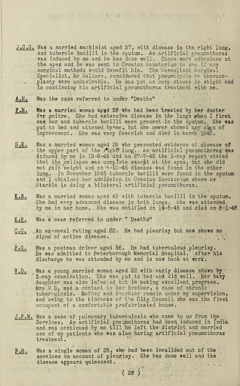 J. G.G. Was a married machinist aged 37, with disease in the right lung* and tubercle, bacilli in the sputum. An artificial pneumothorax was induced by me and he has done well. There' were* adhesions at ; ■ , the apex and he-was sent to Creaton Sanatorium1to see if/any ..surgical methods.would bsnefit' him. The Consultant:Surgdoal SpecialistMr Sellors, considered that’pneumolysis-or’thoraco¬ plasty were undesirable. He was put. on many • stones .in weight and is continuing his artificial pneumothorax treatment with me. A.H.. Was the case referred to imddr ’’Deaths” ' • ! ■ >.•; F.H. Was a married woman ag$d 36:who- had been treated by her doctor for goitre. She had extensive disease in the lungs jwben I first saw her and tubercle bacilli were present, in the sputum... She was put to bed and attened by»me‘, but she never showed apiy sign of improvement. She was very feverish and died in March 1946. S.E. Was a married woman aged 29 who presented evidence of disease of ;. . • the upper part of the r*ight* lung. - An;artif icialopneumot-hora^ was induced .by; me in 13-3-45 -'inid 'on 27-7-45 the X-ray report' stated that the,,collapse was complete except at the apex,•?but she did not gain'weight and on'5-10-45 disease'was found in the other lyngp In November 1945 tubercle bacilli were found in the sputum and 1 obtained her admission to Creaton Sanatorium where Dr •Starkie is doing a.bilateral artificial pneumothorax. K. B. Was a married woman aged 43 with tubercle bacilli in the: sputum. . 'She had very advanced disease in both lungs. She was attended by me in her home. She wa-s notified on 14-5-45 and died on 8-1-46 *, ■'* , , / ; • » * K »E. Was a :case referred to under ” Deaths” C.Q. ,,An ex-naval rating aged 22. He had pleurisy but now shows no signs of active disease. .. • # F»G.. Was a postman driver aged 56. He had tuberculous,.pleurisy. He was admitted to Peterborough Memorial Hospital. After his discharge he was attended by me and is now back at work. V.D. ( Was a young married woman aged '22 with'early disease shown by< ’X-ray examination. ''She was put to;-bed’and did well. .-Her baby ' daughter was also Infected but :is ;making'excellent progress. •Mrs .V.D,. was a contact to her brother, a case of chronic «. ' tuberculosis. Mother and daughter-' remain under my supervision, and owing to the kindness of the City Council she was .the first occupant of a comfortable prefabricated house. J.F.W. Was a qase'of pulmonary tuberculosis -who came to us from the ^ , Services. An artificial pneumothorax had beer} induced in India and wa$ continued by me till he left the-district and married one of my patients who was -also-'having .art.ificial1-pneumothorax treatment. '' •*' • ■ ' : ■ -.»• • . *« P.H. Was a single woman of 25, who had been invalided out of the services on account of pleurisy. She has done well and the disease appears quiescent. • it ■