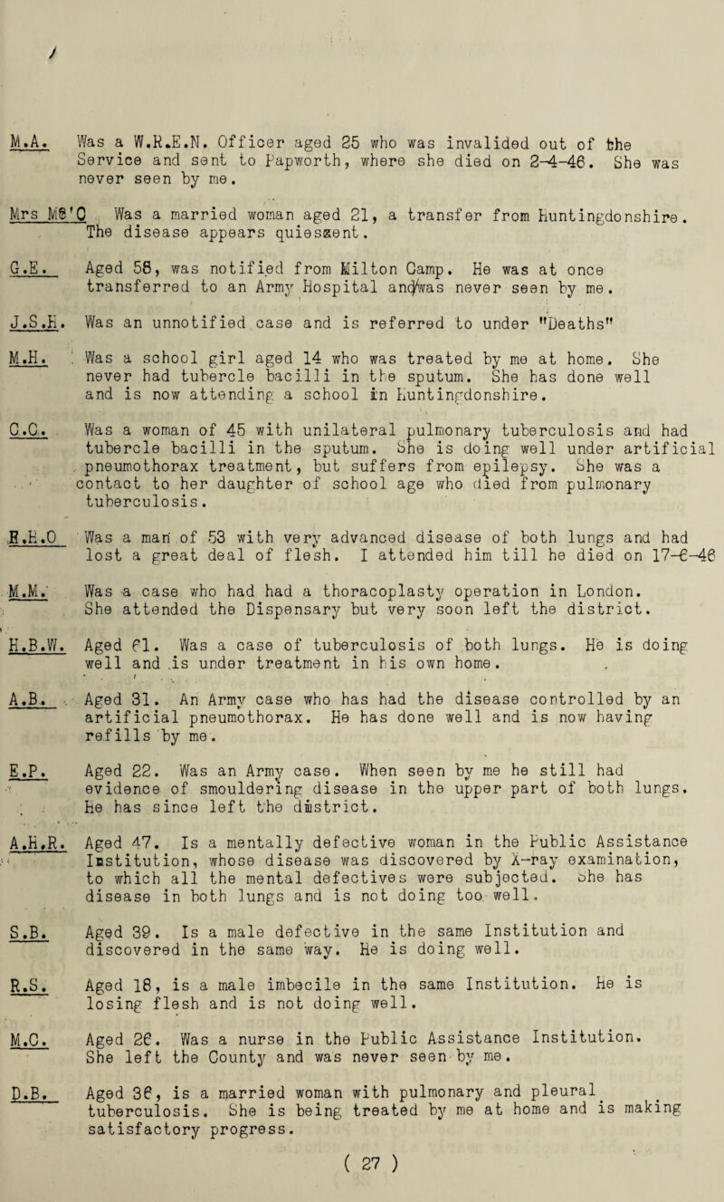 M.A. Was a W.R.E.N. Officer aged 25 who was invalided out of the Service and sent to Papworth, where she died on 2-^4-46. She was never seen by me. Mrs M6fQ Was a married woman aged 21, a transfer from Huntingdonshire. The disease appears quiescent. G. E. Aged 56, was notified from Milton Gamp. He was at once transferred to an Army Hospital ancjWas never seen by me. J.S«H. Was an unnotified case and is referred to under Deaths” M.H♦ . Was a school girl aged 14 who was treated by me at home. She never had tubercle bacilli in the sputum. She has done well and is now attending a school in Huntingdonshire. C. 0. Was a woman of 45 with unilateral pulmonary tuberculosis and had tubercle bacilli in the sputum. She is doing well under artificial pneumothorax treatment, but suffers from epilepsy. She was a contact to her daughter of school age who died from pulmonary tuberculosis. ..B»K.0 Was a man of 53 with very advanced disease of both lungs and had lost a great deal of flesh. I attended him till he died on 17-6-46 M.M.' Was a case who had had a thoracoplasty operation in London. She attended the Dispensary but very soon left the district. H. B.W. Aged fl. Was a case of tuberculosis of both lungs. He is doing well and .is under treatment in his own home. * 1 ... . A.B. Aged 31. An Army case who has had the disease controlled by an artificial pneumothorax. He has done well and is now having refills by me. E.P. Aged 22. Was an Army case. When seen by me he still had evidence of smouldering disease in the upper part of both lungs. He has since left the district. A,K,R. Aged 47. Is a mentally defective woman in the Public Assistance Institution, whose disease was discovered by X-ray examination, to which all the mental defectives were subjected, ohe has disease in both lungs and is not doing too well. S .33. Aged 39. Is a male defective in the same Institution and discovered in the same way. He is doing well. R,S. Aged 18, is a male imbecile in the same Institution. He is losing flesh and is not doing well. M.C. Aged 26. Was a nurse in the public Assistance Institution. She left the County and was never seen-by me. D. B. Aged 36, is a married woman with pulmonary and pleural. tuberculosis. She is being treated by me at home and is making satisfactory progress.