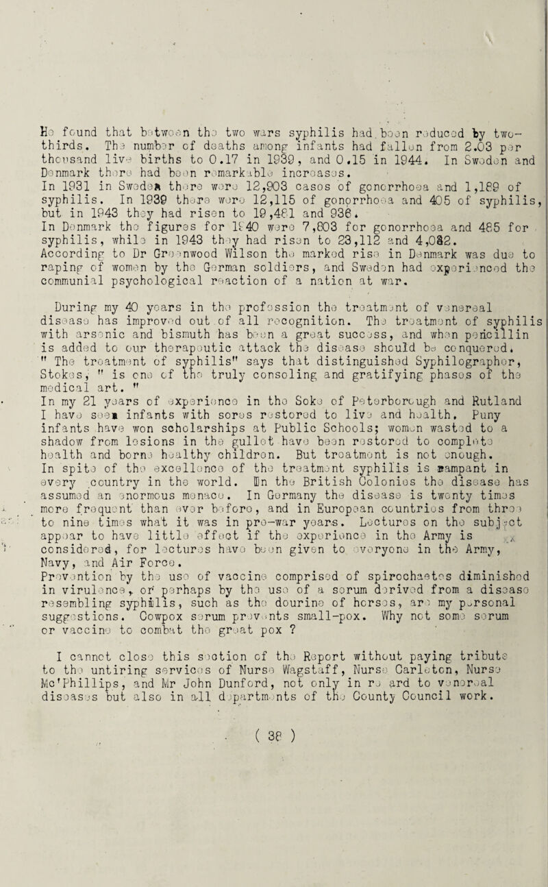 Ho found that botwoon tho two wars syphilis had,boon roducod by two- thirds. Tho number of doaths among infants had fallon from 2.03 par thousand live births to 0.17 in 1939, and 0.15 in 1944. In Swodon and Denmark there had boon remarkable inoroasos. In 1931 in Swodsft there wore 12,903 casos of gonorrhoea and 1,189 of syphilis. In 1939 thero wore 12,115 of gonorrhoea and 405 of syphilis, but in 1943 they had risen to 19,481 and 936* In Denmark tho figures for 1140 wore 7,803 for gonorrhooa and 485 for syphilis, while in 1943 they had risen to 23,112 and 4,0&2. According to Dr Greenwood Wilson tho marked rise in Denmark was duo to raping of women by tho Gorman soldiers, and Sweden had experienced tho communial psychological reaction of a nation at war. During my 40 years in tho profession tho treatment of venereal disease has improved out.of all recognition. The treatment of syphilis with arsenic and bismuth has boon a great success, and when poiicillin is add'od to our therapeutic attack the disease should be conquered*  Tho treatment of syphilis says that distinguished Syphilographor, Stokes,  is one of tho truly consoling and gratifying phases of ths medical art.  In my 21 years of experience in tho Soke of Peterborough and Rutland I have see* infants with sores restored to live and health. Puny infants have won scholarships at Public Schools; women wasted to a shadow from lesions in the gullet have boon restored to complete health and borne healthy children. But troatmont is not enough. In spite of the excellence of tho treatment syphilis is rampant in every country in tho world. IDn the British Colonies tho disease has assumed an enormous menace. In Germany the disease is twenty times more frequent than ever before, and in European countries from throe to nine times what it was in pre-war years. Lectures on tho subject appear to have little effect if the experience in tho Army is considered, for lectures have been given to everyone in the Army, Navy, and Air Force. Prevention by the use of vaccine comprised of spirochaetcs diminished in virulence,, or perhaps by the use of a sorum derived from a discaso resembling syphilis, such as tho dourine of horses, are my personal suggestions. Cowpox serum prevents small-pox. Why not some sorum or vaccine to combat tho great pox ? I cannot close this section of the Report without paying tribute to the untiring services of Nurso Wagstaff, Nurse Carleton, Nurse McrPhillips, and Mr John Dunford, not only in re and to venereal diseases but also in all departments of the County Council work.