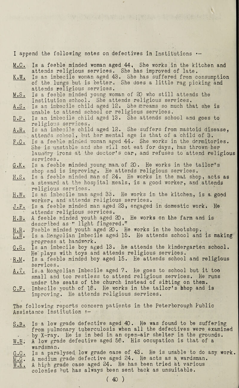 I append the following notes on defectives in Institutions — M.C. Is a feeble minded woman aged 44, She works in the kitchen and attends religious services. She has improved of late. K. W. Is an imbecile woman aged 43. She has suffered from consumption of the lungs but is better. She does a little rag picking and attends religious services. M.S. Is a feeble minded young woman of 30 who still attends the Institution school. She attends religious services. A.S. Is an imbecile child aged 12* She sreams so much that she is unable to attend school or religious services. D,p, Is an imbecile child aged 13. She attends school and goes to religious services. A.R. Is an imbecile child aged 13.- She suffers from mastoid disease, attends school, but her mental age is that of a child -of 3. F. G. Is a feeble minded woman aged 44.- She works' in the dormitories. She is'unstable- and she will not eat for days, has thrown-her laundry irons at'the doctor's car, and refuses to attend religious services. G. K. Is a feeble minded young man. of 20. He works in the tailor's shop and is improving* He attends religious services. H. S. Is a feeble minded man of 24. He works in the mat shop, acts as a steward at the hospital meals, is a good worker, and.attends religious services. H,W. Is an imbecile man aged 33. He works in the kitchen, is a, good worker, and'attends religious services. J,F* Is -a feeble minded man aged 23, engaged in domestic work. He attends- religious services. H.B. A feeble minded youth aged 30* He works on the farm and is described as  light fingered*'- H.R. Feeble minded youth aged 30. He works in the bootshop. L. W. Is a Mongolian Imbecile aged 15. He attends school and is making progress at handwork. G.S. Is an imbecile boy aged 13* He attends the kindergarten school. He’plays with toys and attends religious services. •R.M. Is a feeble minded boy aged 15. He attends school and religious Services. A,T. Is.a Mongolian Imbecile aged 7. He goes to school but it too small and too restless to attend religious services. He runs under the seats of the church instead of sitting on them. C.F. Imbecile youth of 18. He works in the tailor's bhop and is improving. He attends religious services. The following reports concern patients in the Peterborough Public Assistance Institution S.B* Is a low grade defective aged 40. He was found to be suffering from pulmonary tuberculosis when all the defectives were examined • by X-ray. ‘He* is in bed in an open-air shelter in the grounds. W.B'. A low grade defective aged 56. His occupation is that of a wardsman. G.C. Is a paralysed, low grade case of 43. He is unable to do any work. M. G. A medium grade defective aged 24. He acts as a. wardsman. WTK. A high grade case aged 24. He has been tried at various colonies Hut has always been sent back as unsuitable.