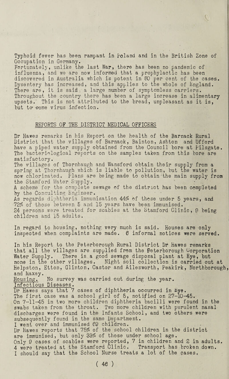 Typhoid fever has been rampant in Poland and in the British Zone of Occupation in Germany. Fortunately, unlike the last War, there has been no pandemic of influenza, and we are now informed that a prophylactic has been discovered in Australia which is potent in 80 per cent of the cases. Dysentery has increased, and this applies to the whole of England. There are, it is said-/a large number of symptomless carriers. Throughout the country there has been a large increase in alimentary upsets.' This is not attributed to the bread, unpleasant as it is, but to4-some virus infection. REPORTS OF THE DISTRICT MEDICAL OFFICERS Dr Hawes remarks in his Report on the health of the Barnack Rural District that the villages of Barnack, Bainton, Ashton and Ufford have a piped water supply obtained from the Council bore at Pilsgate. The bacteriological reports on the samples taken from this bore are satisfactory. The villages of Thornhaugh and Wansford obtain their supply from a spring at Thornhaugh which is liable to pollution, but the water is now chlorinated. Plans are being made to obtain'the main supply from the Stamford Water Supply. 1 • .. A scheme for the complete sewage of the district has been completed by the Consulting Engineer. • • As regards diphtheria immunisation 44$ of those under 5 years, and 72$ of those between 5 and 15 years have been immunised. 24 persons were treated for scabies at the Stamford Clinic, 9 being children and 15 adults. In regard to housing, nothing very much is said. Houses are only inspected when complaints are made. 6 informal notices were served. In his Report to the Peterborough Rural District Dr Hawes remarks that all the villages are supplied from the Peterborough Corporation Water Supply. There is a good sewage disposal plant at Eye, but none in the other villages. Night soil collection is carried out at Helpston, Etton, Glinton, Castor and Ailesworth, Peakirk, Northborough, and Maxey. Housing.* No survey was carried out during the year. Infectious Diseases. Dr Hawes says that 7 cases of diphtheria occurred in ftye. The first case was a school girl of 5, notified on 27-10-45. On 7-11-45 in two more children diphtheria bacilli were found in the swabs taken from the throat. Two more children with purulent nasal discharges were found in the Infants School, and two others were subsequently found in the same Department. I went over and immunised 69 children. . . Dr Hawes reports that 75$ of the school children in the district are immunised, but only 33$ of those under school age. Only 9 cases of scabies were reported, 7 in children and 2 in adults. 4 were treated at the Stamford Clinic. Transport has broken down. I should say that the School Nurse treats a lot of the cases.