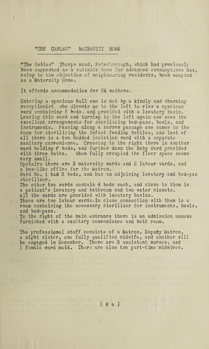 THE GABLES MATERNITY HOME The Gables Thorpe Road, Peterborough, which had previously been suggested as a suitable 'home for advanced consumptives has, owing to the objection of neighbouring residents, been aaapted as a Maternity Home. It affords accommodation for 24 mothers. Entering a spacious hall one is met by a kindly and charming receptionist who directs ys to the left to view a spacious ward containing 5 beds, and provided with a lavatory basin. Leaving this ward and turning to the left again one sees the excellent arrangements for sterilizing bed-pans, bowls, and instruments. Passing a/Jong a narrow passage one comes to the room for sterilizing the infant feeding bottles, and last of all there is a two bedded isolation ward with a separate sanitary convenience. Crossing to the right there is another ward holding 6 beds, and further down the Baby Ward provided with three baths. When fully occupied the floor space seems very small. Upstairs there are 3 maternity wards and 2 labour wards, and a box-like office for the Matron. Ward No. 1 had 3 beds, and has an adjoining lavatory and bed-pan sterilizer. The other two wards contain 4 beds each, and close to them is a patient’s lavatory and bathroom and two water closets. All the wards are provided with lavatory basins. There are two labour wards.In close connection with them is a room containing the necessary sterilizer for instruments, bowls, and bed-pans. To the right of the main entrance there is an admission annexe furnished with a sanitary convenience and bath room. The professional staff consists of a Matron, Deputy Matron, a night sister, one fully qualified midwife, and another will be engaged in December. There are 3 assistant nurses, and 1 female ward maid. There are also two part-time midwives. (8a)