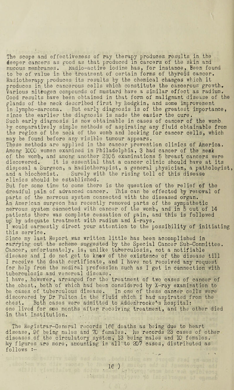 The scope and effectiveness of ray therapy produces results in the deeper cancers as pood as that produced m cancers of the skin and mucous membranes. Radio-active iodine has, for instanoe, Been found to be of value in the treatment of certain forms of thyroid cancer. Radiotherapy produces its results by the chemical changes which it produces in the cancerous cells which constitute the cancerous growth. Various nitrogen compounds of mustard have a similar effect as radium. Good results have been obtained in that form of malignant disease of the glands of the neck described first by Hodgkin, and some improvement in lympho-sarcoma. But early diagnosis is of the greatest importance, since the earlier the diagnosis is made the easier the cure. Such early diagnosis is now obtainable in cases of cancer of the womb by comparatively simple methods of aspirating any fluid obtainable from the region of the neck of the womb and looking for cancer cells, which may be found before any visible tumour appears. These methods are applied in the cancer prevention clinics of America. Among 1000 women examined in Philadelphia, 3 had cancer of the ne&k of the womb, and among another 2105 examinations 5 breast cancers were discovered. It is essential that a cancer clinic should have at its disposal a Surgeon, a Radiotherapist, a general physician, a pathologist, and a biochemist. Surely with the rising toll of this disease clinics should be established. But for some time to come there is the question of the relief of the dreadful pain of advanced cancer. This can be effected by removal of parts of the nervous system connected with the diseased organ. An American surgeon has recently removed parts of the sympathetic nervous system connected with cancer of the womb, and in 5 out of 14 patients there was complete cessation of pain, and this is followed up’ by adequate treatment with radium and X-rays. I would earnestly direct your attention to the possibility of initiating this service. Since my last Report was written little has.been accomplished in carrying out the scheme suggested by the Special Cancer Sub-Committee. Cancer, unfortunately, is* unlike tuberculosis, not a notifiable disease and.I do not get to know of the existence of the disease till I receive the. death certificate, and I have not received any request for help from the medical profession such as I get in connection with tuberculosis and venereal disease. I have, however, arranged for tho treatment of two cases of cancer of the chest, both of which had been considered by X-rg,y examination to be cases of tuberculous disease. In one of these cancer cells were discovered by Dr Fulton in the fluid which- I had* aspirated from the chest. Both cases were admitted to Adderihrookef-s hospital: one lived for soie months after receiving treatment, and the other died ■in that Institution. The Registrar-General records 166 deaths as being due to heart disease, 96 being males and 70 females. h;e records 23 cases of other diseases.of the circulatory system, 13 being males and 10 females. My figures are more, amounting in alT'to 207 cases, distributed as follOWS t- ’ . ie ) - o