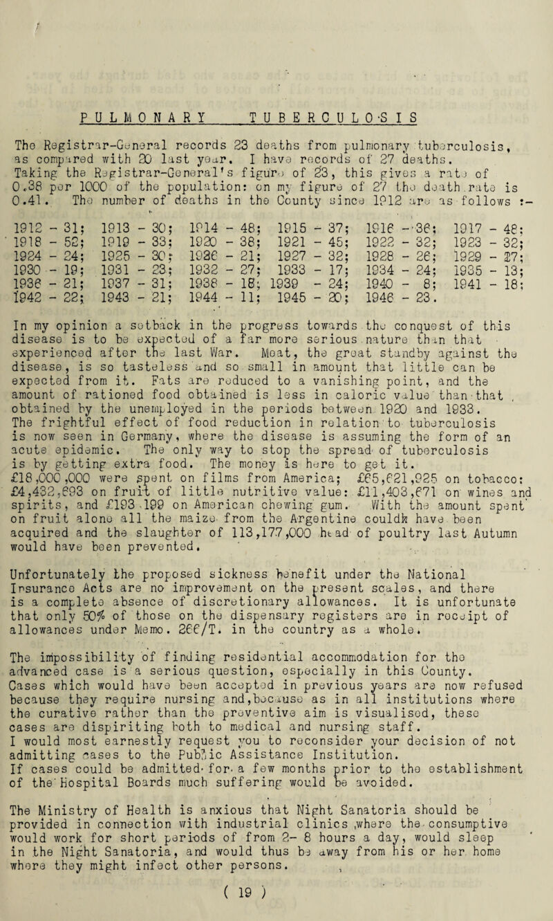 PDLMO NARY TUBERCULO-SIS <• / The Registrar-General records 23 deaths from pulmonary tuberculosis, as compared with 90 last year, I have records of 27 deaths. Taking the Registrar-Generalrs figure of 23, this gives a rate of 0*38 per 1000 of the population: on my figure of 27 the death.rate is 0.41. The number of deaths in the County since IP12 are as follows 1912 - 31; 1913 - 30; 1914 - 48; 1915 - 37; 1916 —365 1917 - 48; 1918 - 52; 1919 - 33; 1920 - 38; 1921 - 45; 1922 - 32; 1923 - 32; - 27; 1924 - 24; 1925 - 30; 1936  21; 1927 - 32; 1928 - 26; 1929 1930 - 19; 1931 - 23; 1932 - 27; 1933 - 17; 1934 - 24; 1935 - 13; - 18; 1936 - 21; 1937 - 31; 1938 - 18; 1939 - 24; 1940 - 8; 1941 1942 - 22; 1943 - 21; 1944 - ii; 1945 - 20; 1946 - 23. In my opinion a setback in the progress towards the conquest of this disease is to be expected of a far more serious.nature thin that experienced after the last War. Meat, the great standby against the disease, is so tasteless and so small in amount that little can be expected from it. Fats are reduced to a vanishing point, and the amount of rationed food obtained is less in caloric value than that obtained by the unemployed in the periods between 1920 and 1933. The frightful effect of food reduction in relation to tuberculosis is now seen in Germany, where the disease is assuming the form of an acute epidemic. The only way to stop the spread' of tuberculosis is by getting extra food. The money is here to get it. £18,000,000 were spent on films from America; £65,821,925 on tobacco: £4,432,693 on fruit of little nutritive value: £11,403,671 on wines and spirits, and £193,199 on American chewing gum.- .With the amount spent’ on fruit alone all the maize, from the Argentine couldh have been acquired and the slaughter of 113,177,000 head of poultry last Autumn would have been prevented. Unfortunately the proposed sickness benefit under the National Insurance Acts are no improvement on the present scales, and there is a complete absence of discretionary allowances. It is unfortunate that only 50$ of those on the dispensary registers are in receipt of allowances under Memo. 266/T. in the country as a whole. The impossibility of finding residential accommodation for the advanced case is a serious question, especially in this County. Cases which would have been accepted in previous years are now refused because they require nursing and,because as in all institutions where the curative rather than the preventive aim is visualised, these cases are dispiriting both to medical and nursing staff. I would most earnestly request you to reconsider your decision of not admitting cases to the Public Assistance Institution. If cases could be admitted- for- a few months prior to the establishment of the'Hospital Boards much suffering would be avoided. The Ministry of Health is anxious that Night Sanatoria should be provided in connection with industrial clinics .where the•consumptive would work for short periods of from 2- 8 hours a day, would sleep in the Night Sanatoria, and would thus be away from his or her home where they might infect other persons. ,