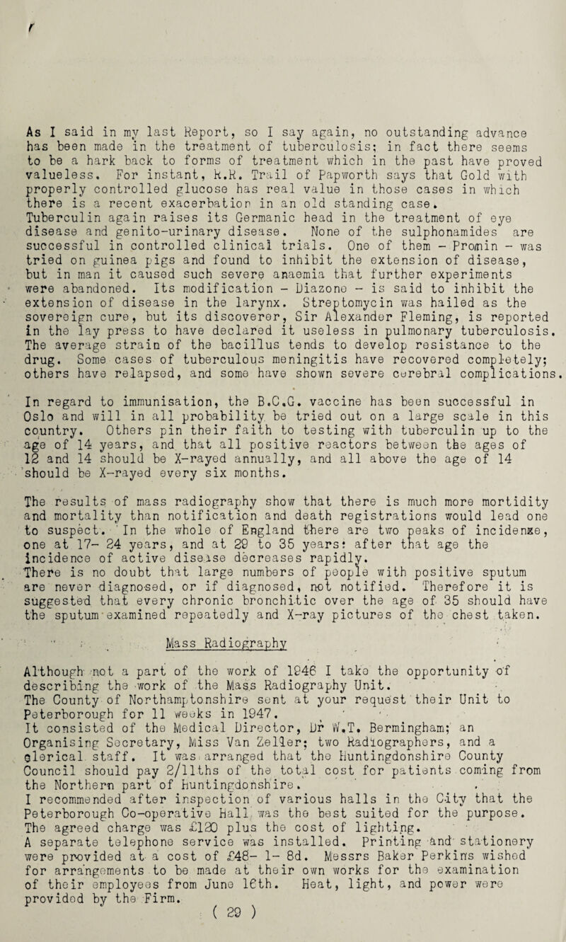 As I said in my last Report, so I say again, no outstanding advance has been made in the treatment of tuberculosis; in fact there seems to be a hark back to forms of treatment which in the past have proved valueless. For instant, k.R. Trail of papworth says that Gold with properly controlled glucose has real value in those cases in which there is a recent exacerbation in an old standing case. Tuberculin again raises its Germanic head in the treatment of eye disease and genito-urinary disease. None of the sulphonamides are successful in controlled clinical trials. One of them - Pro/nin - was tried on guinea pigs and found to inhibit the extension of disease, but in man it caused such severe anaemia that further experiments were abandoned. Its modification - Diazone - is said to inhibit the extension of disease in the larynx. Streptomycin was hailed as the sovereign cure, but its discoverer, Sir Alexander Fleming, is reported in the lay press to have declared it useless in pulmonary tuberculosis. The average strain of the bacillus tends to develop resistance to the drug. Some cases of tuberculous meningitis have recovered completely; others have relapsed, and some have shown severe cerebral complications. • In regard to immunisation, the B.C.G. vaccine has been successful in Oslo and will in all probability be tried out on a large scale in this country. Others pin their faith to testing with tuberculin up to the age of 14 years, and that all positive reactors between the ages of 12 and 14 should be X-rayed annually, and all above the age of 14 should be X-rayed every six months. * t The results of mass radiography show that there is much more mortidity and mortality than notification and death registrations would lead one to suspect. In the whole of England there are two peaks of incidence, one at 17- 24 years, and at 29 to 35 years; after that age the incidence of active disease decreases rapidly. 'There is no doubt that large numbers of people with positive sputum are never diagnosed, or if diagnosed, not notified. Therefore it is suggested that every chronic bronchitic over the age of 35 should have the sputum'examined repeatedly and X-ray pictures of the chest taken. ; . _ Mass Radiography Although .not a part of the work of 1946 I tako the opportunity of describing the work of the Mass Radiography Unit. The County of Northamptonshire sent at your request their Unit to Peterborough for 11 weeks in 1947. It consisted of the Medical Director, Dr W.T. Bermingham; an Organising Secretary, Miss Van Zeller; two Radiographers, and a olerical staff. It was.'arranged that the Huntingdonshire County Council should pay 2/llths of the total cost for patients coming from the Northern part of Huntingdonshire. . I recommended after inspection of various halls in the City that the Peterborough Co-operative Hall was the best suited for the purpose. The agreed charge was £120 plus, the cost of lighting. A separate telephone service was installed. Printing and’ stationery were provided at a cost of £46- 1- 8d. Messrs Baker Perkins wished for arrangements to be made at their own works for the examination of their employees from June 16th. Heat, light, and power were provided by the Firm.