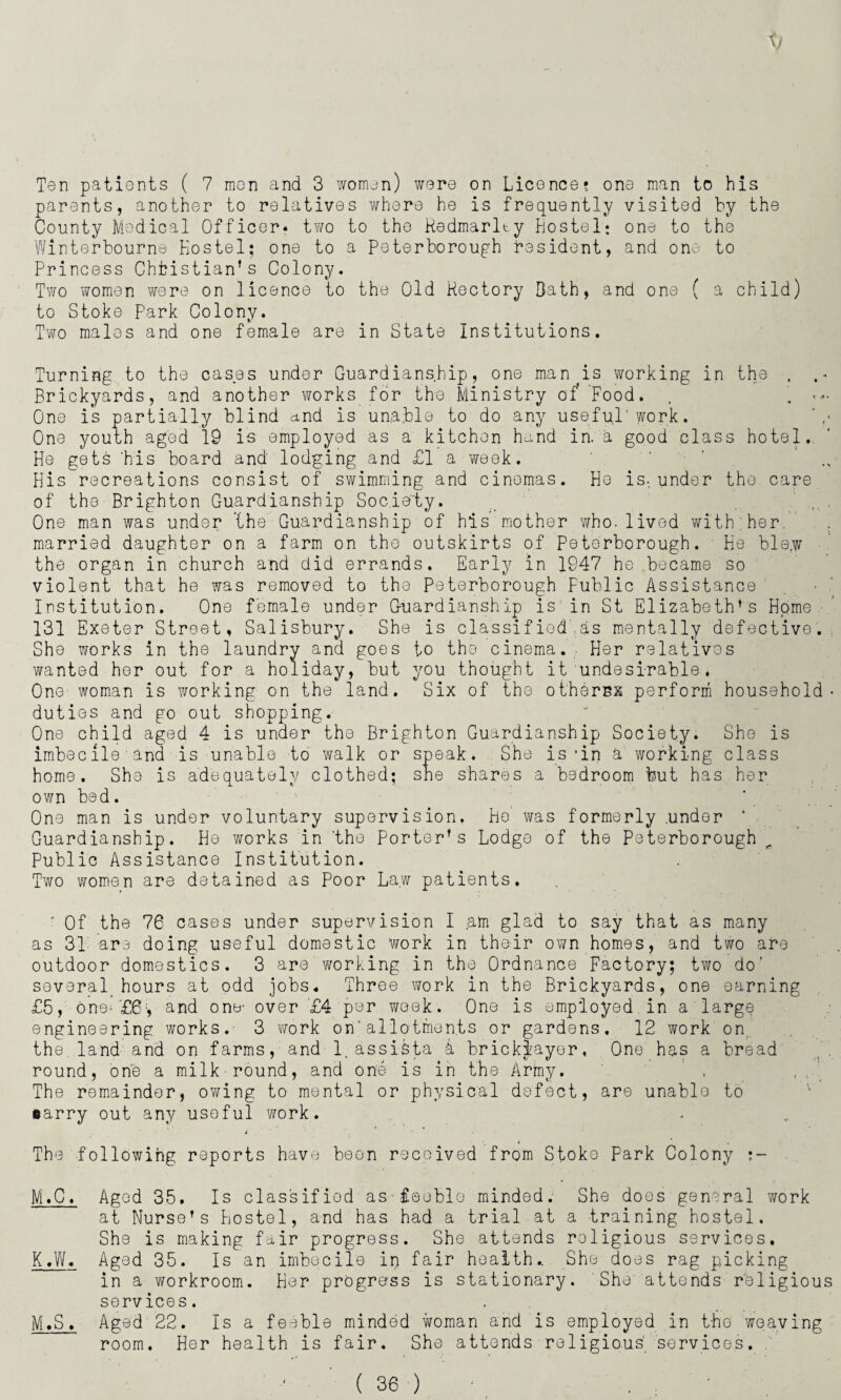 Ten patients ( 7 men and 3 women) were on Licence? one man to his parents, another to relatives where he is frequently visited by the County Medical Officer* two to the Redmarlty Hostel; one to the Winterbourne Hostel; one to a Peterborough resident, and one to Princess Christian’s Colony. Two women were on licence to the Old Rectory Bath, and one ( a child) to Stoke Park Colony. Two males and one female are in State Institutions. Turning to the cases under Guardianship, one man is working in the . . - Brickyards, and another works for the Ministry of*’Food. . . «*• One is partially blind and is unable to do any useful'work. One youth aged 19 is employed as a kitchen hand in. a good class hotel. He gets 'his board and lodging and £1 a week. His recreations consist of swimming and cinemas. He is., under the care of the Brighton Guardianship Society. , One man was under the Guardianship of his mother who. lived with her. married daughter on a farm on the outskirts of Peterborough. He blew the organ in church and did errands. Early in 1947 he became so violent that he was removed to the Peterborough Fublic Assistance Institution. One female under Guardianship is in St Elizabeth’s Home 131 Exeter Street, Salisbury. She is classified'.as mentally defective. She works in the laundry and goes to tho cinema. Her relatives wanted her out for a holiday, but you thought it undesirable, One woman is working on the land. Six of the othersx perform household- duties and go out shopping. One child aged 4 is under the Brighton Guardianship Society. She is imbecile and is unable to walk or speak. She is -in a' working class home. She is adequately clothed; sne shares a bedroom but has her own bed. One man is under voluntary supervision, Ho' was formerly .under * Guardianship. He works in ’the porter’s Lodge of the Peterborough Public Assistance Institution. Two women are detained as Poor Law patients. ' Of the 76 cases under supervision I am glad to say that as many as 31 are doing useful domestic work in their own homes, and two are outdoor domestics. 3 are working in the Ordnance Factory; two do' several hours at odd jobs. Three work in the Brickyards, one earning £5, one- '£6;, and one- over £4 per week. One is employed, in a large engineering works. 3 ?rork on'allotments or gardens. 12 work on, the.land and on farms, and 1. assiSta A bricklayer. One has a bread round, one a milk'round, and one is in the Army. ’ , The remainder, owing to mental or physical defect, are unablo to oarry out any useful work. i - • The following reports have been received from Stoke Park Colony •- M.C♦ Agod 35. Is classified as feeble minded. She does general work at Nurse’s Hostel, and has had a trial at a training hostel. She is making fair progress. She attends religious services. K,W. Aged 35. Is an imbecile in fair health.. She does rag picking in a workroom. Her progress is stationary. She' attends religious services. M.S. Aged 22. Is a feeble minded woman and is employed in the weaving room. Her health is fair. She attends religious' services. .