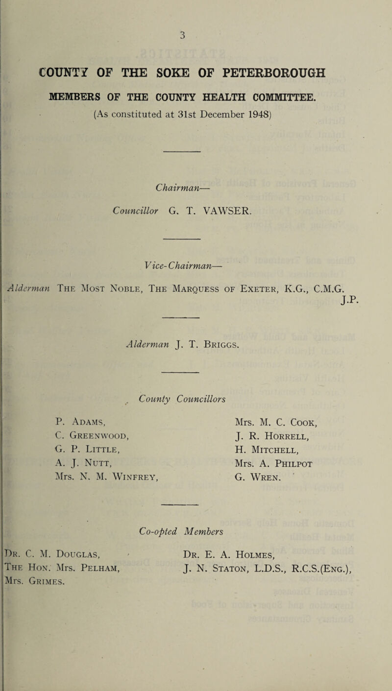 COUNTY OF THE SOKE OF PETERBOROUGH MEMBERS OF THE COUNTY HEALTH COMMITTEE. (As constituted at 31st December 1948) Chairman— Councillor G. T. VAWSER. V ice- Chairman— Alderman The Most Noble, The Marquess of Exeter, K.G., C.M.G. J.P. Alderman J. T. Briggs. i# County Councillors Mrs. M. C. Cook, J. R. Horrell, H. Mitchell, Mrs. A. Philpot G. Wren. Co-opted Members P. Adams, C. Greenwood, G. P. Little, A. J. Nutt, Mrs. N. M. Winfrey, Dr. C. M. Douglas, The Hon. Mrs. Pelham, Mrs. Grimes. Dr. E. A. Holmes, J. N. Staton, L.D.S., R.C.S.(Eng.),