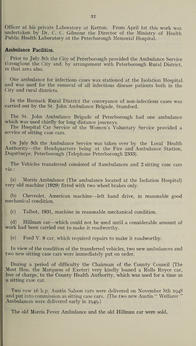 Officer at his private Laboratory at Ketton. From April 1st this work was undertaken by Dr. C. C. Gilmour the Director of the Ministry of Health Public Health Laboratory at the Peterborough Memorial Hospital. Ambulance Facilities. Prior to July 5th the City of Peterborough provided the Ambulance Service throughout the City and, by arrangement with Peterborough Rural District, in that area also. One ambulance for infectious cases was stationed at the Isolation Hospital and was used for the removal of all infectious disease patients both in the City and rural districts. In the Barnack Rural District the conveyance of non-infectious cases was carried out by the St. John Ambulance Brigade, Stamford. The St. John Ambulance Brigade of Peterborough had one ambulance which was used chiefly for long distance journeys. The Hospital Car Service of the Women’s Voluntary Service provided a service of sitting case cars. On July 5th the Ambulance Service was taken over by the Local Health Authority—the Headquarters being at the Fire and Ambulance Station, Dogsthorpe, Peterborough (Telephone Peterborough 2333). The Vehicles transferred consisted of 3 ambulances and 2 sitting case cars viz : (a) Morris Ambulance (The ambulance located at the Isolation Hospital) very old machine (1929) fitted with two wheel brakes only. (b) Chevrolet, American machine—left hand drive, in reasonable good mechanical condition. (c) Talbot, 1931, machine in reasonable mechanical condition. (d) Hillman car—which could not be used until a considerable amount of work had been carried out to make it roadworthy. (e) Ford V. 8 car, which required repairs to make it roadworthy. In view of the condition of the transferred vehicles, two new ambulances and two new sitting case cars were immediately put on order. During a period of difficulty the Chairman of the County Council (The Most Hon. the Marquess of Exeter) very kindly loaned a Rolls Royce car, free of charge, to the County Health Authority, which was used for a time as a sitting case car. Two new 16 h.p. Austin Saloon cars were delivered on November 8th 1948 and put into commission as sitting case cars. (The two new Austin “ Welfarer ” Ambulances were delivered early in 1949.) The okl Morris Fever Ambulance and the old Hillman car were sold.