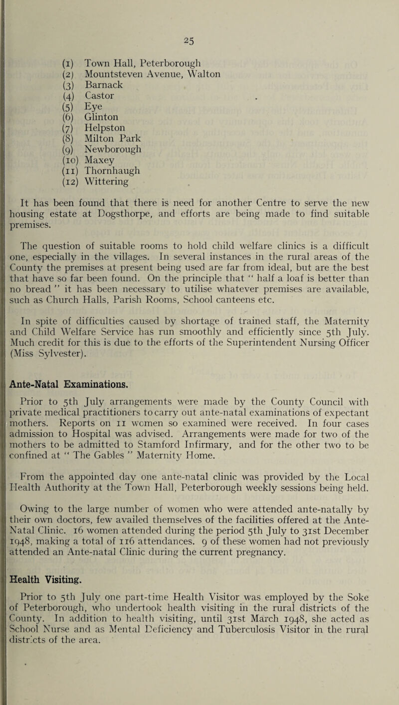 (1) Town Hall, Peterborough (2) Mountsteven Avenue, Walton (3) Barnack (4) Castor (5) Eye (6) Glinton (7) Helpston (8) Milton Park (9) Newborough (10) Maxey (11) Thornhaugh (12) Wittering It has been found that there is need for another Centre to serve the new housing estate at Dogsthorpe, and efforts are being made to find suitable premises. The question of suitable rooms to hold child welfare clinics is a difficult one, especially in the villages. In several instances in the rural areas of the County the premises at present being used are far from ideal, but are the best that have so far been found. On the principle that “ half a loaf is better than no bread ” it has been necessary to utilise whatever premises are available, such as Church Halls, Parish Rooms, School canteens etc. In spite of difficulties caused by shortage of trained staff, the Maternity and Child Welfare Service has run smoothly and efficiently since 5th July. Much credit for this is due to the efforts of the Superintendent Nursing Officer (Miss Sylvester). Ante-Natal Examinations. Prior to 5th July arrangements were made by the County Council with private medical practitioners to carry out ante-natal examinations of expectant mothers. Reports on 11 women so examined were received. In four cases admission to Hospital was advised. Arrangements were made for two of the mothers to be admitted to Stamford Infirmary, and for the other two to be confined at “ The Gables ” Maternity Home. From the appointed day one ante-natal clinic was provided by the Local Health Authority at the Town Hall, Peterborough weekly sessions being held. Owing to the large number of women who were attended ante-natally by their own doctors, few availed themselves of the facilities offered at the Ante- Natal Clinic. 16 women attended during the period 5th July to 31st December 1948, making a total of 116 attendances. 9 of these women had not previously attended an Ante-natal Clinic during the current pregnancy. Health Visiting. Prior to 5th July one part-time Health Visitor was employed by the Soke of Peterborough, who undertook health visiting in the rural districts of the County. In addition to health visiting, until 31st March 1948, she acted as School Nurse and as Mental Deficiency and Tuberculosis Visitor in the rural districts of the area.