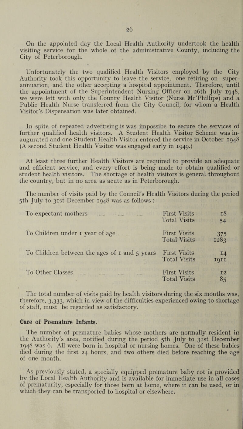 On the appointed day the Local Health Authority undertook the health visiting service for the whole of the administrative County, including the City of Peterborough. Unfortunately the two qualified Health Visitors employed by the City Authority took this opportunity to leave the service, one retiring on super¬ annuation, and the other accepting a hospital appointment. Therefore, until the appointment of the Superintendent Nursing Officer on 26th July 1948, we were left with only the County Health Visitor (Nurse Mc’Phillips) and a Public Health Nurse transferred from the City Council, for whom a Health Visitor’s Dispensation was later obtained. In spite of repeated advertising is was impossibe to secure the services of further qualified health visitors. A Student Health Visitor Scheme was in¬ augurated and one Student Health Visitor entered the service in October 1948 (A second Student Health Visitor was engaged early in 1949.) At least three further Health Visitors are required to provide an adequate and efficient service, and every effort is being made to obtain qualified or student health visitors. The shortage of health visitors is general throughout the country, but in no area as acute as in Peterborough. The number of visits paid by the Council’s Health Visitors during the period 5th July to 31st December 1948 was as follows : To expectant mothers First Visits 18 Total Visits 54 To Children under 1 year of age . First Visits 375 Total Visits 1283 To Children between the ages of 1 and 5 years First Visits 14 Total Visits 1911 To Other Classes . First Visits 12 Total Visits 85 The total number of visits paid by health visitors during the six months was, therefore, 3,333, which in view of the difficulties experienced owing to shortage of staff, must be regarded as satisfactory. Care of Premature Infants. The number of premature babies whose mothers are normally resident in the Authority’s area, notified during the period 5th July to 31st December 1948 was 6. All were born in hospital or nursing homes. One of these babies died during the first 24 hours, and two others died before reaching the age of one month. As previously stated, a specially equipped premature baby cot is provided by the Local Health Authority and is available for immediate use in all cases of prematurity, especially for those born at home, where it can be used, or in which they can be transported to hospital or elsewhere.