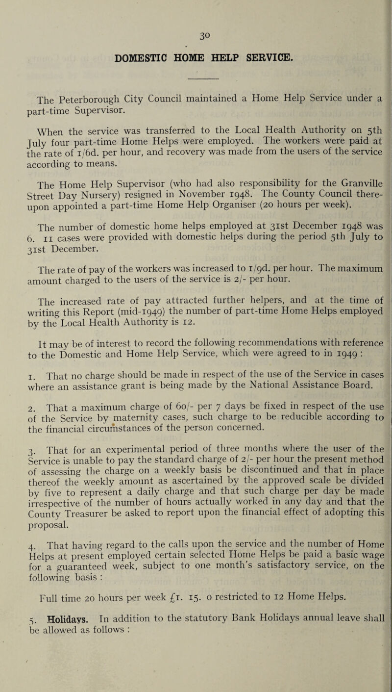 The Peterborough City Council maintained a Home Help Service under a part-time Supervisor. When the service was transferred to the Local Health Authority on 5th July four part-time Home Helps were employed. The workers were paid at the rate of i/6d. per hour, and recovery was made from the users of the service according to means. The Home Help Supervisor (who had also responsibility for the Granville Street Day Nursery) resigned in November 1948. The County Council there¬ upon appointed a part-time Home Help Organiser (20 hours per week). The number of domestic home helps employed at 31st December 1948 was 6. 11 cases were provided with domestic helps during the period 5th July to 31st December. The rate of pay of the workers was increased to i/9d. per hour. The maximum amount charged to the users of the service is 2/- per hour. The increased rate of pay attracted further helpers, and at the time of writing this Report (mid-1949) the number of part-time Home Helps employed by the Local Health Authority is 12. It may be of interest to record the following recommendations with reference to the Domestic and Home Help Service, which were agreed to in 1949 : 1 That no charge should be made in respect of the use of the Service in cases where an assistance grant is being made by the National Assistance Board. 2. That a maximum charge of 60/- per 7 days be fixed in respect of the use of the Service by maternity cases, such charge to be reducible according to the financial circumstances of the person concerned. 3. That for an experimental period of three months where the user of the Service is unable to pay the standard charge of 2/- per hour the present method of assessing the charge on a weekly basis be discontinued and that in place thereof the weekly amount as ascertained by the approved scale be divided by five to represent a daily charge and that such charge per day be made irrespective of the number of hours actually worked in any day and that the County Treasurer be asked to report upon the financial effect of adopting this proposal. 4. That having regard to the calls upon the service and the number of Home Helps at present employed certain selected Home Helps be paid a basic wage for a guaranteed week, subject to one month’s satisfactory service, on the following basis : Full time 20 hours per week £1. 15. 0 restricted to 12 Home Helps. 5. Holidays. In addition to the statutory Bank Holidays annual leave shall be allowed as follows : /