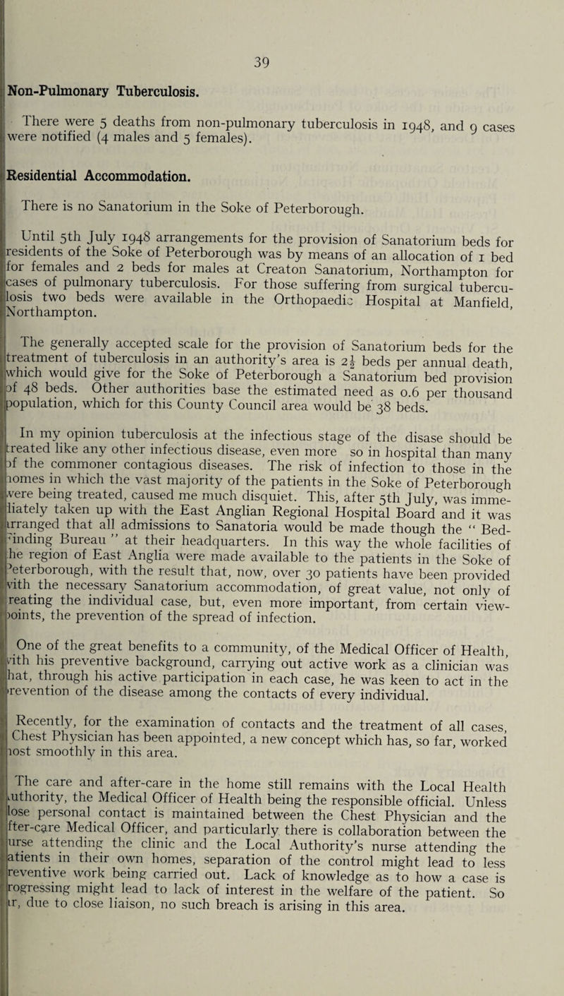 Non-Pulmonary Tuberculosis. Ihere were 5 deaths from non-pulmonary tuberculosis in 1948, and 9 cases were notified (4 males and 5 females). Residential Accommodation. There is no Sanatorium in the Soke of Peterborough. Until 5th July 1948 arrangements for the provision of Sanatorium beds for residents of the Soke of Peterborough was by means of an allocation of 1 bed for females and 2 beds for males at Creaton Sanatorium, Northampton for cases of pulmonaiy tuberculosis, bor those suffering from surgical tubercu¬ losis two beds were available in the Orthopaedic Hospital at Manfield Northampton. The generally accepted scale for the provision of Sanatorium beds for the treatment of tuberculosis in an authority’s area is 2J beds per annual death, which would give for the Soke of Peterborough a Sanatorium bed provision of 48 beds. Other authorities base the estimated need as 0.6 per thousand population, which for this County Council area would be 38 beds. In my opinion tuberculosis at the infectious stage of the disase should be treated like any other infectious disease, even more so in hospital than many if the commoner contagious diseases. The risk of infection to those in the comes in which the vast majority of the patients in the Soke of Peterborough vere being treated, caused me much disquiet. This, after 5th July, was imme- hately taken up with the East Anglian Regional Hospital Board and it was irranged that all admissions to Sanatoria would be made though the “ Bed- Anding Bureau ” at their headquarters. In this way the whole facilities of he region of East Anglia were made available to the patients in the Soke of Peterborough, with the result that, now, over 30 patients have been provided vith the necessary Sanatorium accommodation, of great value, not only of reating the individual case, but, even more important, from certain view- )omts, the prevention of the spread of infection. One of the great benefits to a community, of the Medical Officer of Health, vith his preventive background, carrying out active work as a clinician was hat, through his active participation in each case, he was keen to act in the ■revention of the disease among the contacts of every individual. Recently, for the examination of contacts and the treatment of all cases, Chest Physician has been appointed, a new concept which has, so far, worked lost smoothly in this area. The care and after-care in the home still remains with the Local Health mthority, the Medical Officer of Health being the responsible official. Unless lose personal contact is maintained between the Chest Physician and the fter-caie Medical Officer, and particularly there is collaboration between the urse attending the clinic and the Local Authority’s nurse attending the atients in their own homes, separation of the control might lead to less reventive work being carried out. Lack of knowledge as to how a case is repressing might lead to lack of interest in the welfare of the patient. So ir, due to close liaison, no such breach is arising in this area.